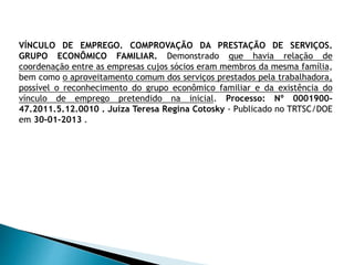 VÍNCULO DE EMPREGO. COMPROVAÇÃO DA PRESTAÇÃO DE SERVIÇOS.
GRUPO ECONÔMICO FAMILIAR. Demonstrado que havia relação de
coordenação entre as empresas cujos sócios eram membros da mesma família,
bem como o aproveitamento comum dos serviços prestados pela trabalhadora,
possível o reconhecimento do grupo econômico familiar e da existência do
vínculo de emprego pretendido na inicial. Processo: Nº 0001900-
47.2011.5.12.0010 . Juíza Teresa Regina Cotosky - Publicado no TRTSC/DOE
em 30-01-2013 .
 
