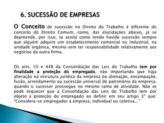 6. SUCESSÃO DE EMPRESAS
O Conceito de sucessão no Direito do Trabalho é diferente do
conceito do Direito Comum, como, das elucidações abaixo, já se
depreende, por isso, se aceita como tendo havido sucessão sempre
que alguém adquire um estabelecimento comercial ou industrial, na
unidade orgânica, mesmo sem ter responsabilidade relativamente aos
negócios da outra firma.
Os arts. 10 e 448 da Consolidação das Leis do Trabalho tem por
finalidade a proteção do empregado, não importando que haja
alteração na estrutura jurídica da empresa ou alienação, encampação,
fusão, arrendamento ou sucessão universal do patrimônio da empresa,
quando o sucessor prossegue no mesmo ramo de atividade. Não se
pode esquecer que a Consolidação das Leis do Trabalho tem por
objeto a proteção do empregado ao definir em seu artigo 3º que:
"Considera-se empregador a empresa, individual ou coletiva..."
 