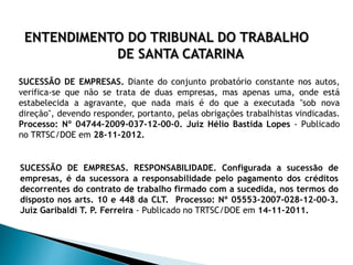 ENTENDIMENTO DO TRIBUNAL DO TRABALHO
DE SANTA CATARINA
SUCESSÃO DE EMPRESAS. Diante do conjunto probatório constante nos autos,
verifica-se que não se trata de duas empresas, mas apenas uma, onde está
estabelecida a agravante, que nada mais é do que a executada "sob nova
direção", devendo responder, portanto, pelas obrigações trabalhistas vindicadas.
Processo: Nº 04744-2009-037-12-00-0. Juiz Hélio Bastida Lopes - Publicado
no TRTSC/DOE em 28-11-2012.
SUCESSÃO DE EMPRESAS. RESPONSABILIDADE. Configurada a sucessão de
empresas, é da sucessora a responsabilidade pelo pagamento dos créditos
decorrentes do contrato de trabalho firmado com a sucedida, nos termos do
disposto nos arts. 10 e 448 da CLT. Processo: Nº 05553-2007-028-12-00-3.
Juiz Garibaldi T. P. Ferreira - Publicado no TRTSC/DOE em 14-11-2011.
 