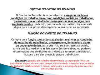 OBJETIVO DO DIREITO DO TRABALHO
O Direito do Trabalho tem por objetivo assegurar melhores
condições de trabalho, bem como condições sociais ao trabalhador,
garantindo que o trabalhador possa prestar seus serviços num
ambiente salubre, podendo, por meio de seu salário, ter uma vida
digna para que possa desempenhar o seu papel na sociedade.
FUNÇÃO DO DIREITO DO TRABALHO
Cumpre uma função tutelar do trabalhador, melhorar as condições
do trabalho do trabalhador, protegendo-o, limitando-o diante
do poder econômico, para que não seja por este absorvido,
tutela que faz mediante as leis que o Estado elabora ou poderes
reconhecidos aos sindicatos restritivos da autonomia individual.
Nasceu para dar proteção para o trabalhador.
Exemplos: jornada de trabalho determinada, assegurando férias ao
trabalhador depois de um certo tempo, determinando intervalos nas jornadas
de trabalho, estabelecendo o menor salário que o empregado pode receber,
entre tantos outros.
 