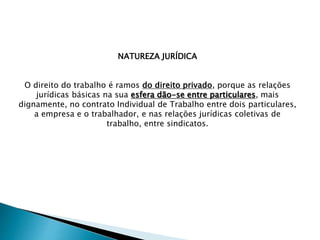 NATUREZA JURÍDICA
O direito do trabalho é ramos do direito privado, porque as relações
jurídicas básicas na sua esfera dão-se entre particulares, mais
dignamente, no contrato Individual de Trabalho entre dois particulares,
a empresa e o trabalhador, e nas relações jurídicas coletivas de
trabalho, entre sindicatos.
 