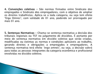 4. Convenções coletivas – São normas firmadas entre Sindicato dos
empregados e Sindicato dos empregadores, com o objetivo de ampliar
os direitos trabalhistas. Aplica-se a toda categoria, ou seja tem efeito
“Erga Omnes”, com validade de 01 ano, podendo ser prorrogado por
mais 01 ano.
5. Sentenças Normativas – Chama-se sentença normativa a decisão dos
tribunais regionais ou TST no julgamento de dissídios. É portanto por
meio de sentença normativa em dissídio coletivo que serão criadas,
modificadas ou extintas as normas e condições aplicáveis ao trabalho,
gerando direitos e obrigações a empregados e empregadores. A
sentença normativa terá efeito “erga omnes”, ou seja, a decisão valerá
para todas as pessoas integrantes da categoria econômica e profissional
envolvidas no dissídio coletivo.
 