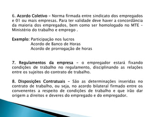 6. Acordo Coletivo – Norma firmada entre sindicato dos empregados
e 01 ou mais empresas. Para ter validade deve haver a concordância
da maioria dos empregados, bem como ser homologado no MTE –
Ministério do trabalho e emprego .
Exemplo: Participação nos lucros
Acordo de Banco de Horas
Acordo de prorrogação de horas
7. Regulamentos da empresa – o empregador estará fixando
condições de trabalho no regulamento, disciplinando as relações
entre os sujeitos do contrato de trabalho.
8. Disposições Contratuais - São as determinações inseridas no
contrato de trabalho, ou seja, no acordo bilateral firmado entre os
convenentes a respeito de condições de trabalho e que irão dar
origem a direitos e deveres do empregado e do empregador.
 