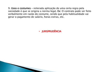 9. Usos e costumes – reiterada aplicação de uma certa regra pela
sociedade é que se origina a norma legal. Ex: O contrato pode ser feito
verbalmente em razão do costume, sendo que pela habitualidade vai
gerar o pagamento de salário, horas extras, etc.
• JURISPRUDÊNCIA
 