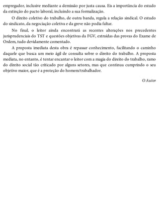 empregador, inclusive mediante a demissão por justa causa. Eis a importância do estudo
da extinção do pacto laboral, incluindo a sua formalização.
O direito coletivo do trabalho, de outra banda, regula a relação sindical. O estudo
do sindicato, da negociação coletiva e da greve não podia faltar.
No final, o leitor ainda encontrará as recentes alterações nos precedentes
jurisprudenciais do TST e questões objetivas da FGV, extraídas das provas do Exame de
Ordem, tudo devidamente comentado.
A proposta imediata desta obra é repassar conhecimento, facilitando o caminho
daquele que busca um meio ágil de consulta sobre o direito do trabalho. A proposta
mediata, no entanto, é tentar encantar o leitor com a magia do direito do trabalho, ramo
do direito social tão criticado por alguns setores, mas que continua cumprindo o seu
objetivo maior, que é a proteção do homem/trabalhador.
O Autor
 