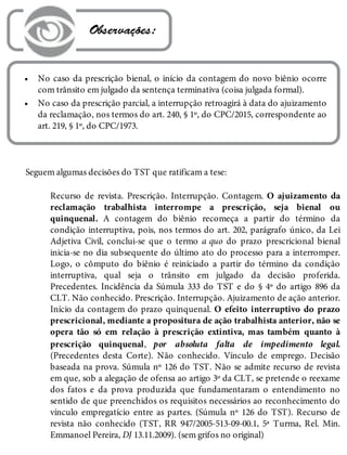 •
•
 Observações:
No caso da prescrição bienal, o início da contagem do novo biênio ocorre
com trânsito em julgado da sentença terminativa (coisa julgada formal).
No caso da prescrição parcial, a interrupção retroagirá à data do ajuizamento
da reclamação, nos termos do art. 240, § 1º, do CPC/2015, correspondente ao
art. 219, § 1º, do CPC/1973.
Seguem algumas decisões do TST que ratificam a tese:
Recurso de revista. Prescrição. Interrupção. Contagem. O ajuizamento da
reclamação trabalhista interrompe a prescrição, seja bienal ou
quinquenal. A contagem do biênio recomeça a partir do término da
condição interruptiva, pois, nos termos do art. 202, parágrafo único, da Lei
Adjetiva Civil, conclui-se que o termo a quo do prazo prescricional bienal
inicia-se no dia subsequente do último ato do processo para a interromper.
Logo, o cômputo do biênio é reiniciado a partir do término da condição
interruptiva, qual seja o trânsito em julgado da decisão proferida.
Precedentes. Incidência da Súmula 333 do TST e do § 4º do artigo 896 da
CLT. Não conhecido. Prescrição. Interrupção. Ajuizamento de ação anterior.
Início da contagem do prazo quinquenal. O efeito interruptivo do prazo
prescricional, mediante a propositura de ação trabalhista anterior, não se
opera tão só em relação à prescrição extintiva, mas também quanto à
prescrição quinquenal, por absoluta falta de impedimento legal.
(Precedentes desta Corte). Não conhecido. Vínculo de emprego. Decisão
baseada na prova. Súmula nº 126 do TST. Não se admite recurso de revista
em que, sob a alegação de ofensa ao artigo 3º da CLT, se pretende o reexame
dos fatos e da prova produzida que fundamentaram o entendimento no
sentido de que preenchidos os requisitos necessários ao reconhecimento do
vínculo empregatício entre as partes. (Súmula nº 126 do TST). Recurso de
revista não conhecido (TST, RR 947/2005-513-09-00.1, 5ª Turma, Rel. Min.
Emmanoel Pereira, DJ 13.11.2009). (sem grifos no original)
 