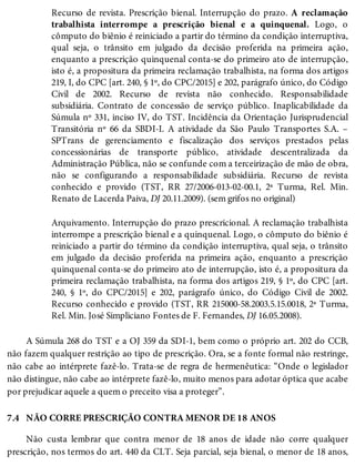 7.4
Recurso de revista. Prescrição bienal. Interrupção do prazo. A reclamação
trabalhista interrompe a prescrição bienal e a quinquenal. Logo, o
cômputo do biênio é reiniciado a partir do término da condição interruptiva,
qual seja, o trânsito em julgado da decisão proferida na primeira ação,
enquanto a prescrição quinquenal conta-se do primeiro ato de interrupção,
isto é, a propositura da primeira reclamação trabalhista, na forma dos artigos
219, I, do CPC [art. 240, § 1º, do CPC/2015] e 202, parágrafo único, do Código
Civil de 2002. Recurso de revista não conhecido. Responsabilidade
subsidiária. Contrato de concessão de serviço público. Inaplicabilidade da
Súmula nº 331, inciso IV, do TST. Incidência da Orientação Jurisprudencial
Transitória nº 66 da SBDI-I. A atividade da São Paulo Transportes S.A. –
SPTrans de gerenciamento e fiscalização dos serviços prestados pelas
concessionárias de transporte público, atividade descentralizada da
Administração Pública, não se confunde com a terceirização de mão de obra,
não se configurando a responsabilidade subsidiária. Recurso de revista
conhecido e provido (TST, RR 27/2006-013-02-00.1, 2ª Turma, Rel. Min.
Renato de Lacerda Paiva, DJ 20.11.2009). (sem grifos no original)
Arquivamento. Interrupção do prazo prescricional. A reclamação trabalhista
interrompe a prescrição bienal e a quinquenal. Logo, o cômputo do biênio é
reiniciado a partir do término da condição interruptiva, qual seja, o trânsito
em julgado da decisão proferida na primeira ação, enquanto a prescrição
quinquenal conta-se do primeiro ato de interrupção, isto é, a propositura da
primeira reclamação trabalhista, na forma dos artigos 219, § 1º, do CPC [art.
240, § 1º, do CPC/2015] e 202, parágrafo único, do Código Civil de 2002.
Recurso conhecido e provido (TST, RR 215000-58.2003.5.15.0018, 2ª Turma,
Rel. Min. José Simpliciano Fontes de F. Fernandes, DJ 16.05.2008).
A Súmula 268 do TST e a OJ 359 da SDI-1, bem como o próprio art. 202 do CCB,
não fazem qualquer restrição ao tipo de prescrição. Ora, se a fonte formal não restringe,
não cabe ao intérprete fazê-lo. Trata-se de regra de hermenêutica: “Onde o legislador
não distingue, não cabe ao intérprete fazê-lo, muito menos para adotar óptica que acabe
por prejudicar aquele a quem o preceito visa a proteger”.
NÃO CORRE PRESCRIÇÃO CONTRA MENOR DE 18 ANOS
Não custa lembrar que contra menor de 18 anos de idade não corre qualquer
prescrição, nos termos do art. 440 da CLT. Seja parcial, seja bienal, o menor de 18 anos,
 