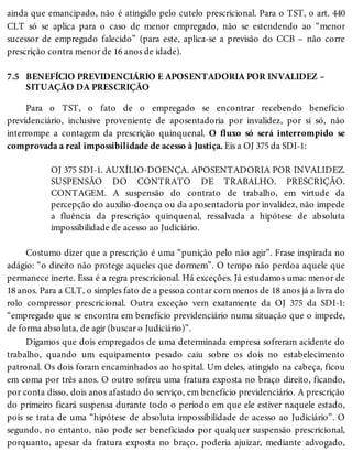 7.5
ainda que emancipado, não é atingido pelo cutelo prescricional. Para o TST, o art. 440
CLT só se aplica para o caso de menor empregado, não se estendendo ao “menor
sucessor de empregado falecido” (para este, aplica-se a previsão do CCB – não corre
prescrição contra menor de 16 anos de idade).
BENEFÍCIO PREVIDENCIÁRIO E APOSENTADORIA POR INVALIDEZ –
SITUAÇÃO DA PRESCRIÇÃO
Para o TST, o fato de o empregado se encontrar recebendo benefício
previdenciário, inclusive proveniente de aposentadoria por invalidez, por si só, não
interrompe a contagem da prescrição quinquenal. O fluxo só será interrompido se
comprovada a real impossibilidade de acesso à Justiça. Eis a OJ 375 da SDI-1:
OJ 375 SDI-1. AUXÍLIO-DOENÇA. APOSENTADORIA POR INVALIDEZ.
SUSPENSÃO DO CONTRATO DE TRABALHO. PRESCRIÇÃO.
CONTAGEM. A suspensão do contrato de trabalho, em virtude da
percepção do auxílio-doença ou da aposentadoria por invalidez, não impede
a fluência da prescrição quinquenal, ressalvada a hipótese de absoluta
impossibilidade de acesso ao Judiciário.
Costumo dizer que a prescrição é uma “punição pelo não agir”. Frase inspirada no
adágio: “o direito não protege aqueles que dormem”. O tempo não perdoa aquele que
permanece inerte. Essa é a regra prescricional. Há exceções. Já estudamos uma: menor de
18 anos. Para a CLT, o simples fato de a pessoa contar com menos de 18 anos já a livra do
rolo compressor prescricional. Outra exceção vem exatamente da OJ 375 da SDI-1:
“empregado que se encontra em benefício previdenciário numa situação que o impede,
de forma absoluta, de agir (buscar o Judiciário)”.
Digamos que dois empregados de uma determinada empresa sofreram acidente do
trabalho, quando um equipamento pesado caiu sobre os dois no estabelecimento
patronal. Os dois foram encaminhados ao hospital. Um deles, atingido na cabeça, ficou
em coma por três anos. O outro sofreu uma fratura exposta no braço direito, ficando,
por conta disso, dois anos afastado do serviço, em benefício previdenciário. A prescrição
do primeiro ficará suspensa durante todo o período em que ele estiver naquele estado,
pois se trata de uma “hipótese de absoluta impossibilidade de acesso ao Judiciário”. O
segundo, no entanto, não pode ser beneficiado por qualquer suspensão prescricional,
porquanto, apesar da fratura exposta no braço, poderia ajuizar, mediante advogado,
 
