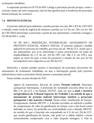 7.6
reclamação trabalhista.
A suspensão prevista na OJ 375 da SDI-1 atinge a prescrição parcial, porque, como o
contrato ainda está ativo (suspenso), não há fato gerador para a incidência da prescrição
bienal (extinção do contrato).
PROTESTO JUDICIAL
O protesto judicial (procedimento cautelar previsto nos arts. 867 a 873 do CPC/1973
e tratado, como tutela de urgência de natureza cautelar, no § 2º do art. 726 e no art. 301
do CPC/2015) interrompe a prescrição a partir do seu ajuizamento, conforme consagra a
OJ 392 da SDI-1, verbis:
OJ 392 SDI-1. PRESCRIÇÃO. INTERRUPÇÃO. AJUIZAMENTO DE
PROTESTO JUDICIAL. MARCO INICIAL. O protesto judicial é medida
aplicável no processo do trabalho, por força do art. 769 da CLT, sendo que o
seu ajuizamento, por si só, interrompe o prazo prescricional, em razão da
inaplicabilidade do § 2º do art. 219 do CPC [art. 240, § 2º, do CPC], que
impõe ao autor da ação o ônus de promover a citação do réu, por ser ele
incompatível com o disposto no art. 841 da CLT.
Mantenho a mesma opinião quanto à interrupção da prescrição decorrente do
ajuizamento de reclamação trabalhista, ou seja, a interrupção gerada pelo protesto
judicial abarca tanto a prescrição bienal, quanto a prescrição parcial.
Nesse sentido, recente decisão do TST:
Agravo de instrumento. Recurso de revista. Protesto judicial. Prescrição
quinquenal. Interrupção. A pretensão do reclamado encontra óbice no art.
896, § 4º, da CLT e na Súmula 333/TST, uma vez que a atual e iterativa
jurisprudência do Tribunal Superior do Trabalho é no sentido de que o
ajuizamento de protesto judicial interrompe também a prescrição
quinquenal e não somente a bienal. Horas extras. Gratificação de função.
Compensação. Súmula 109/TST. 1. A decisão recorrida, ao indeferir o pedido
de compensação do valor da gratificação de função com o das horas extras
deferidas ao autor, foi proferida em conformidade com a Súmula 109/TST,
no sentido de que o bancário não enquadrado no § 2º do art. 224 da CLT,
que receba gratificação de função, não pode ter o salário relativo a horas
extraordinárias compensado com o valor daquela vantagem. 2. Não se
 