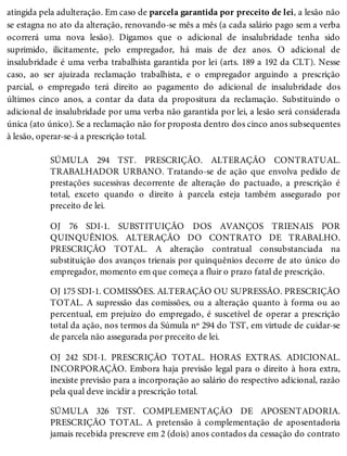 atingida pela adulteração. Em caso de parcela garantida por preceito de lei, a lesão não
se estagna no ato da alteração, renovando-se mês a mês (a cada salário pago sem a verba
ocorrerá uma nova lesão). Digamos que o adicional de insalubridade tenha sido
suprimido, ilicitamente, pelo empregador, há mais de dez anos. O adicional de
insalubridade é uma verba trabalhista garantida por lei (arts. 189 a 192 da CLT). Nesse
caso, ao ser ajuizada reclamação trabalhista, e o empregador arguindo a prescrição
parcial, o empregado terá direito ao pagamento do adicional de insalubridade dos
últimos cinco anos, a contar da data da propositura da reclamação. Substituindo o
adicional de insalubridade por uma verba não garantida por lei, a lesão será considerada
única (ato único). Se a reclamação não for proposta dentro dos cinco anos subsequentes
à lesão, operar-se-á a prescrição total.
SÚMULA 294 TST. PRESCRIÇÃO. ALTERAÇÃO CONTRATUAL.
TRABALHADOR URBANO. Tratando-se de ação que envolva pedido de
prestações sucessivas decorrente de alteração do pactuado, a prescrição é
total, exceto quando o direito à parcela esteja também assegurado por
preceito de lei.
OJ 76 SDI-1. SUBSTITUIÇÃO DOS AVANÇOS TRIENAIS POR
QUINQUÊNIOS. ALTERAÇÃO DO CONTRATO DE TRABALHO.
PRESCRIÇÃO TOTAL. A alteração contratual consubstanciada na
substituição dos avanços trienais por quinquênios decorre de ato único do
empregador, momento em que começa a fluir o prazo fatal de prescrição.
OJ 175 SDI-1. COMISSÕES. ALTERAÇÃO OU SUPRESSÃO. PRESCRIÇÃO
TOTAL. A supressão das comissões, ou a alteração quanto à forma ou ao
percentual, em prejuízo do empregado, é suscetível de operar a prescrição
total da ação, nos termos da Súmula nº 294 do TST, em virtude de cuidar-se
de parcela não assegurada por preceito de lei.
OJ 242 SDI-1. PRESCRIÇÃO TOTAL. HORAS EXTRAS. ADICIONAL.
INCORPORAÇÃO. Embora haja previsão legal para o direito à hora extra,
inexiste previsão para a incorporação ao salário do respectivo adicional, razão
pela qual deve incidir a prescrição total.
SÚMULA 326 TST. COMPLEMENTAÇÃO DE APOSENTADORIA.
PRESCRIÇÃO TOTAL. A pretensão à complementação de aposentadoria
jamais recebida prescreve em 2 (dois) anos contados da cessação do contrato
 
