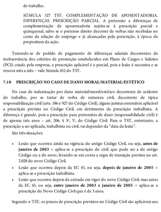 7.10
•
•
•
de trabalho.
SÚMULA 327 TST. COMPLEMENTAÇÃO DE APOSENTADORIA.
DIFERENÇAS. PRESCRIÇÃO PARCIAL. A pretensão a diferenças de
complementação de aposentadoria sujeita-se à prescrição parcial e
quinquenal, salvo se o pretenso direito decorrer de verbas não recebidas no
curso da relação de emprego e já alcançadas pela prescrição, à época da
propositura da ação.
Tratando-se de pedido de pagamento de diferenças salariais decorrentes da
inobservância dos critérios de promoção estabelecidos em Plano de Cargos e Salários
(PCS) criado pela empresa, a prescrição aplicável é a parcial, pois a lesão é sucessiva e se
renova mês a mês – vide Súmula 452 do TST.
PRESCRIÇÃO NO CASO DE DANO MORAL/MATERIAL/ESTÉTICO
No caso de indenização por dano material/moral/estético decorrente de acidente
do trabalho, por se tratar de verba de natureza civil, decorrente de típica
responsabilização civil (arts. 186 e 927 do Código Civil), alguns juristas entendem aplicável
a prescrição prevista no Código Civil, em detrimento da prescrição trabalhista. A
diferença é grande, pois a prescrição para pretensões de dano (responsabilidade civil) é
de apenas três anos – art. 206, § 3º, V, do Código Civil. Para o TST, entretanto, a
prescrição a ser aplicada, trabalhista ou civil, vai depender da “data da lesão”.
São três situações:
Lesão que ocorreu ainda na vigência do antigo Código Civil, ou seja, antes de
janeiro de 2003 = aplica-se a prescrição do civil, que pode ser a do antigo
Código ou a do novo, levando-se em conta a regra de transição prevista no art.
2.028 do novo Código Civil.
Lesão que ocorreu depois da EC 45, ou seja, depois de janeiro de 2005 =
aplica-se a prescrição trabalhista.
Lesão que ocorreu depois da entrada em vigor do novo Código Civil, mas antes
da EC 45, ou seja, entre janeiro de 2003 e janeiro de 2005 = aplica-se a
prescrição do Novo Código Civil que é de 3 anos.
Segundo o TST, os prazos de prescrição previstos no Código Civil são aplicáveis aos
 