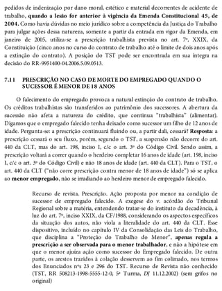 7.11
pedidos de indenização por dano moral, estético e material decorrentes de acidente de
trabalho, quando a lesão for anterior à vigência da Emenda Constitucional 45, de
2004. Como havia dúvidas no meio jurídico sobre a competência da Justiça do Trabalho
para julgar ações dessa natureza, somente a partir da entrada em vigor da Emenda, em
janeiro de 2005, utiliza-se a prescrição trabalhista prevista no art. 7º, XXIX, da
Constituição (cinco anos no curso do contrato de trabalho até o limite de dois anos após
a extinção do contrato). A posição do TST pode ser encontrada em sua íntegra na
decisão do RR-9951400-04.2006.5.09.0513.
PRESCRIÇÃO NO CASO DE MORTE DO EMPREGADO QUANDO O
SUCESSOR É MENOR DE 18 ANOS
O falecimento do empregado provoca a natural extinção do contrato de trabalho.
Os créditos trabalhistas são transferidos ao patrimônio dos sucessores. A abertura da
sucessão não afeta a natureza do crédito, que continua “trabalhista” (alimentar).
Digamos que o empregado falecido tenha deixado como sucessor um filho de 12 anos de
idade. Pergunta-se: a prescrição continuará fluindo ou, a partir dali, cessará? Resposta: a
prescrição cessará o seu fluxo, porém, segundo o TST, a suspensão não decorre do art.
440 da CLT, mas do art. 198, inciso I, c/c o art. 3º do Código Civil. Sendo assim, a
prescrição voltará a correr quando o herdeiro completar 16 anos de idade (art. 198, inciso
I, c/c o art. 3º do Código Civil) e não 18 anos de idade (art. 440 da CLT). Para o TST, o
art. 440 da CLT (“não corre prescrição contra menor de 18 anos de idade”) só se aplica
ao menor empregado, não se irradiando ao herdeiro menor de empregado falecido.
Recurso de revista. Prescrição. Ação proposta por menor na condição de
sucessor de empregado falecido. A exegese do v. acórdão do Tribunal
Regional sobre a matéria, entendendo tratar-se do instituto da decadência, à
luz do art. 7º, inciso XXIX, da CF/1988, considerando os aspectos específicos
da situação dos autos, não viola a literalidade do art. 440 da CLT. Esse
dispositivo, incluído no capítulo IV da Consolidação das Leis do Trabalho,
que disciplina a “Proteção do Trabalho do Menor”, apenas regula a
prescrição a ser observada para o menor trabalhador, e não a hipótese em
que o menor ajuíza ação como sucessor do Empregado falecido. De outra
parte, os arestos trazidos à colação desservem ao fim colimado, nos termos
dos Enunciados nºs 23 e 296 do TST. Recurso de Revista não conhecido
(TST, RR 508213-1998-5555-12-0, 5ª Turma, DJ 11.12.2002) (sem grifos no
original)
 