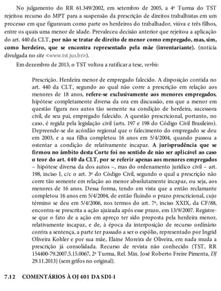 7.12
No julgamento do RR 61.349/2002, em setembro de 2005, a 4ª Turma do TST
rejeitou recurso do MPT para a suspensão da prescrição de direitos trabalhistas em um
processo em que figuravam como parte os herdeiros do trabalhador, viúva e três filhos,
entre os quais uma menor de idade. Prevaleceu decisão anterior que rejeitou a aplicação
do art. 440 da CLT, por não se tratar de direito de menor como empregado, mas, sim,
como herdeiro, que se encontra representado pela mãe (inventariante). (notícia
divulgada no site <www.tst.jus.br>).
Em dezembro de 2013, o TST voltou a ratificar a tese, verbis:
Prescrição. Herdeira menor de empregado falecido. A disposição contida no
art. 440 da CLT, segundo ao qual não corre a prescrição em relação aos
menores de 18 anos, refere-se exclusivamente aos menores empregados,
hipótese completamente diversa da ora em discussão, em que a menor em
questão figura nos autos tão somente na condição de herdeira, sucessora
civil, de seu pai, empregado falecido. A questão prescricional, portanto, no
caso, é regida pela legislação civil (arts. 197 e 198 do Código Civil Brasileiro).
Depreende-se do acórdão regional que o falecimento do empregado se deu
em 2003, e a sua filha completou 16 anos em 5/4/2004, quando passou a
ostentar a condição de relativamente incapaz. A jurisprudência que se
firmou no âmbito desta Corte foi no sentido de não ser aplicável ao caso
o teor do art. 440 da CLT, por se referir apenas aos menores empregados
– hipótese diversa da dos autos –, mas do ordenamento jurídico civil – art.
198, inciso I, c/c o art. 3º do Código Civil, segundo o qual a prescrição não
corre tão somente em relação ao menor absolutamente incapaz, ou seja, aos
menores de 16 anos. Dessa forma, tendo em vista que a então reclamante
completou 16 anos em 5/4/2004, de então fluindo o prazo prescricional, cujo
término se deu em 5/4/2006, nos termos do art. 7º, inciso XXIX, da CF/88,
encontra-se prescrita a ação ajuizada após esse prazo, em 13/9/2007. Registre-
se que o fato de a ação em apreço ter sido proposta pela herdeira menor,
relativamente incapaz, e de, à época da interposição de recurso ordinário
contra a sentença, a parte ter passado a ser o espólio, representado por Ingrid
Oliveira Kohler e por sua mãe, Elaine Moreira de Oliveira, em nada muda a
prescrição já consolidada. Recurso de revista não conhecido (TST, RR
154400-79.2007.5.15.0067, 2ª Turma, Rel. Min. José Roberto Freire Pimenta, DJ
29.11.2013) (sem grifos no original).
COMENTÁRIOS À OJ 401 DA SDI-1
 