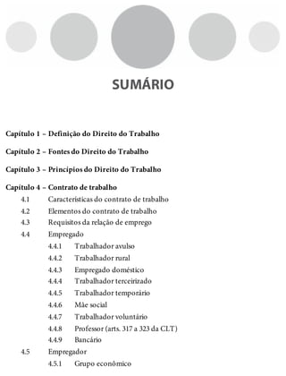 Capítulo 1 –
Capítulo 2 –
Capítulo 3 –
Capítulo 4 –
4.1
4.2
4.3
4.4
4.4.1
4.4.2
4.4.3
4.4.4
4.4.5
4.4.6
4.4.7
4.4.8
4.4.9
4.5
4.5.1
SUMÁRIO
Definição do Direito do Trabalho
Fontes do Direito do Trabalho
Princípios do Direito do Trabalho
Contrato de trabalho
Características do contrato de trabalho
Elementos do contrato de trabalho
Requisitos da relação de emprego
Empregado
Trabalhador avulso
Trabalhador rural
Empregado doméstico
Trabalhador terceirizado
Trabalhador temporário
Mãe social
Trabalhador voluntário
Professor (arts. 317 a 323 da CLT)
Bancário
Empregador
Grupo econômico
 