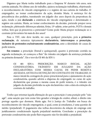 Digamos que Maria tenha trabalhado para a Empresa W durante três anos, sem
carteira assinada. No último ano de trabalho, ajuizou reclamação trabalhista, objetivando
o reconhecimento do vínculo empregatício e o registro de sua carteira de trabalho. O
empregador, ao tomar conhecimento da ação, demitiu Maria. A sentença foi de
procedência dos pedidos, transitando em julgado dez anos depois da propositura da
ação, tendo o juiz declarado a existência do vínculo empregatício e determinado o
registro em carteira. Maria, ao tomar conhecimento da decisão, pretende propor nova
reclamação, pleiteando diferenças salariais, férias, 13º salário, aviso-prévio, FGTS e demais
verbas. Será que já prescreveu a pretensão? Como pode Maria propor reclamação se o
contrato já foi extinto há mais de dez anos?
Para o TST, não deve incidir, no caso, qualquer prescrição, pois a primeira
reclamação, de natureza tipicamente declaratória, interrompeu a prescrição,
inclusive de pretensões exclusivamente condenatórias, ante a identidade de causa de
pedir remota.
Em resumo: a prescrição (bienal e quinquenal), quanto à pretensão contida na
segunda reclamação, só começou a fluir “do trânsito em julgado da sentença prolatada
na primeira demanda”. Eis o teor da OJ 401 da SDI-1:
OJ 401 SDI-1. PRESCRIÇÃO. MARCO INICIAL. AÇÃO
CONDENATÓRIA. TRÂNSITO EM JULGADO DA AÇÃO
DECLARATÓRIA COM MESMA CAUSA DE PEDIR REMOTA
AJUIZADA ANTES DA EXTINÇÃO DO CONTRATO DE TRABALHO. O
marco inicial da contagem do prazo prescricional para o ajuizamento de ação
condenatória, quando advém a dispensa do empregado no curso de ação
declaratória que possua a mesma causa de pedir remota, é o trânsito em
julgado da decisão proferida na ação declaratória e não a data da extinção do
contrato de trabalho.
Tenho que retornar àquela afirmação de que a prescrição é uma punição pelo “não
agir”, uma sanção que tem como fato gerador a letargia do credor, afinal, o direito não
protege aqueles que dormem. Maria agiu. Foi à Justiça do Trabalho em busca do
reconhecimento do vínculo empregatício, o qual, como já estudamos, é uma questão de
mérito (prejudicial). O pagamento das verbas decorrentes da relação de emprego está
juridicamente condicionado àquela prejudicial meritória. Conclusão: a prescrição da
pretensão condenatória não pode fluir enquanto não for decidida a prejudicial.
 