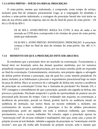 7.13
7.14
AVISO-PRÉVIO – INÍCIO DA BIENAL PRESCRIÇÃO
O aviso-prévio, mesmo que indenizado, é computado como tempo de serviço,
inclusive para fins de cômputo prescricional. Logo, se o empregado foi demitido e
recebeu o aviso-prévio indenizado, a contagem da prescrição bienal não terá início na
data de sua efetiva saída da empresa, mas no dia do final do prazo de aviso-prévio – OJ
83 c/c OJ 82 da SDI-1.
OJ 82 SDI-1. AVISO-PRÉVIO. BAIXA NA CTPS. A data de saída a ser
anotada na CTPS deve corresponder à do término do prazo do aviso-prévio,
ainda que indenizado.
OJ 83 SDI-1. AVISO-PRÉVIO. INDENIZADO. PRESCRIÇÃO. A prescrição
começa a fluir no final da data do término do aviso-prévio. Art. 487, § 1º,
CLT.
MOMENTO EM QUE A PRESCRIÇÃO DEVE SER ARGUIDA
Já estudamos que a prescrição deve ser suscitada na contestação. Tecnicamente, a
bienal deve ser levantada antes das demais questões meritórias, por ter natureza
prejudicial, enquanto que a parcial prescrição, por sua áurea cautelar, pode ser requerida
ao final da contestação. Costumeiramente, entretanto, sem prejuízo algum, o advogado
de defesa prefere levantar a prescrição, seja ela qual for, como matéria prejudicial. Os
juízes, inclusive, já se habituaram a procurar o requerimento prescricional logo no início
da peça de defesa. Mas e se acontecer de o advogado de defesa não suscitar a incidência
da prescrição na contestação? Como fica o fantasma da preclusão? Na Súmula 153, o
TST consagrou o entendimento de que a prescrição, quando não arguida na defesa, não
provoca a preclusão. Preclusão temporal é a perda da oportunidade de praticar um ato
processual pelo decurso do tempo. Caso o reclamado não requeira, na contestação, a
incidência da prescrição, parcial ou bienal, poderá fazê-lo na audiência inicial, na
audiência de instrução, nas razões finais, no recurso ordinário e, inclusive, nas
contrarrazões de recurso ordinário. A prescrição, à luz de sólidos precedentes
jurisprudenciais, pode ser arguida em toda a instância ordinária, que termina,
precisamente, com o recurso ordinário. No entanto, arguir a prescrição apenas na
“sustentação oral” do recurso ordinário é inadmissível, visto que, nesse caso, o prazo do
próprio recurso já terá findado. Admitir a arguição da prescrição na “sustentação oral do
recurso”, sem que ela tenha sido levantada no próprio recurso, seria o mesmo que
 