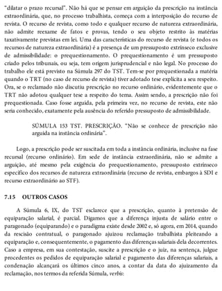 7.15
“dilatar o prazo recursal”. Não há que se pensar em arguição da prescrição na instância
extraordinária, que, no processo trabalhista, começa com a interposição do recurso de
revista. O recurso de revista, como todo e qualquer recurso de natureza extraordinária,
não admite reexame de fatos e provas, tendo o seu objeto restrito às matérias
taxativamente previstas em lei. Uma das características do recurso de revista (e todos os
recursos de natureza extraordinária) é a presença de um pressuposto extrínseco exclusive
de admissibilidade: o prequestionamento. O prequestionamento é um pressuposto
criado pelos tribunais, ou seja, tem origem jurisprudencial e não legal. No processo do
trabalho ele está previsto na Súmula 297 do TST. Tem-se por prequestionada a matéria
quando o TRT (no caso de recurso de revista) tiver adotado tese explícita a seu respeito.
Ora, se o reclamado não discutiu prescrição no recurso ordinário, evidentemente que o
TRT não adotou qualquer tese a respeito do tema. Assim sendo, a prescrição não foi
prequestionada. Caso fosse arguida, pela primeira vez, no recurso de revista, este não
seria conhecido, exatamente pela ausência do referido pressuposto de admissibilidade.
SÚMULA 153 TST. PRESCRIÇÃO. “Não se conhece de prescrição não
arguida na instância ordinária”.
Logo, a prescrição pode ser suscitada em toda a instância ordinária, inclusive na fase
recursal (recurso ordinário). Em sede de instância extraordinária, não se admite a
arguição, até mesmo pela exigência do prequestionamento, pressuposto extrínseco
específico dos recursos de natureza extraordinária (recurso de revista, embargos à SDI e
recurso extraordinário ao STF).
OUTROS CASOS
A Súmula 6, IX, do TST esclarece que a prescrição, quanto à pretensão de
equiparação salarial, é parcial. Digamos que a diferença injusta de salário entre o
paragonado (equiparando) e o paradigma existe desde 2002 e, só agora, em 2014, quando
da rescisão contratual, o paragonado ajuizou reclamação trabalhista pleiteando a
equiparação e, consequentemente, o pagamento das diferenças salariais dela decorrentes.
Caso a empresa, em sua contestação, suscite a prescrição e o juiz, na sentença, julgue
procedentes os pedidos de equiparação salarial e pagamento das diferenças salariais, a
condenação alcançará os últimos cinco anos, a contar da data do ajuizamento da
reclamação, nos termos da referida Súmula, verbis:
 