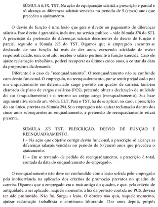 SÚMULA 6, IX, TST. Na ação de equiparação salarial, a prescrição é parcial e
só alcança as diferenças salariais vencidas no período de 5 (cinco) anos que
precedeu o ajuizamento.
O desvio de função é uma lesão que gera o direito ao pagamento de diferenças
salariais. Esse direito é garantido, inclusive, no serviço público – vide Súmula 378 do STJ.
A prescrição da pretensão de diferenças salariais decorrentes de desvio de função é
parcial, segundo a Súmula 275 do TST. Digamos que o empregado encontra-se
deslocado de sua função há mais de dez anos, exercendo atividade de maior
responsabilidade, sem, contudo, receber o salário pertinente à função exercida. Caso ele
ajuíze reclamação trabalhista, poderá recuperar os últimos cinco anos, a contar da data
da propositura da demanda.
Diferente é o caso de “reenquadramento”. O reenquadramento não se confunde
com desvio funcional. O empregado, no reenquadramento, por se sentir prejudicado por
um enquadramento em determinado cargo previsto em quadro de carreira, também
chamado de plano de cargos e salários (PCS), pretende obter a declaração de nulidade
do ato (enquadramento) e o retorno ao antigo cargo (reenquadramento). Sua base
argumentativa vem do art. 468 da CLT. Para o TST, há de se aplicar, no caso, a prescrição
do ato único, prevista na Súmula 294. Se o empregado não ajuizar reclamação dentro dos
cinco anos subsequentes ao enquadramento, a pretensão de reenquadramento estará
prescrita.
SÚMULA 275 TST. PRESCRIÇÃO. DESVIO DE FUNÇÃO E
REENQUADRAMENTO.
I – Na ação que objetive corrigir desvio funcional, a prescrição só alcança as
diferenças salariais vencidas no período de 5 (cinco) anos que precedeu o
ajuizamento.
II – Em se tratando de pedido de reenquadramento, a prescrição é total,
contada da data do enquadramento do empregado.
O reenquadramento não deve ser confundido com a lesão sofrida pelo empregado
pela inobservância na aplicação dos critérios de promoção previstos no quadro de
carreira. Digamos que o empregado era o mais antigo do quadro, e que, pelo critério de
antiguidade, a ser aplicado, naquele momento, à luz da previsão contida no PCS, deveria
ter sido promovido. Não foi. Surgiu a lesão. O obreiro não quis, naquele momento,
ajuizar reclamação trabalhista e continuou laborando. Dez anos depois, propôs
 