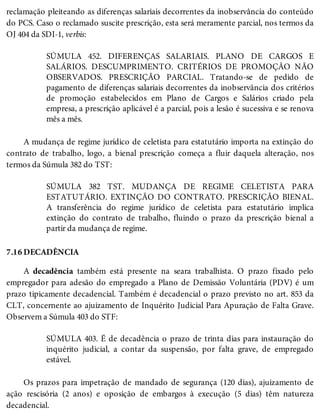 7.16
reclamação pleiteando as diferenças salariais decorrentes da inobservância do conteúdo
do PCS. Caso o reclamado suscite prescrição, esta será meramente parcial, nos termos da
OJ 404 da SDI-1, verbis:
SÚMULA 452. DIFERENÇAS SALARIAIS. PLANO DE CARGOS E
SALÁRIOS. DESCUMPRIMENTO. CRITÉRIOS DE PROMOÇÃO NÃO
OBSERVADOS. PRESCRIÇÃO PARCIAL. Tratando-se de pedido de
pagamento de diferenças salariais decorrentes da inobservância dos critérios
de promoção estabelecidos em Plano de Cargos e Salários criado pela
empresa, a prescrição aplicável é a parcial, pois a lesão é sucessiva e se renova
mês a mês.
A mudança de regime jurídico de celetista para estatutário importa na extinção do
contrato de trabalho, logo, a bienal prescrição começa a fluir daquela alteração, nos
termos da Súmula 382 do TST:
SÚMULA 382 TST. MUDANÇA DE REGIME CELETISTA PARA
ESTATUTÁRIO. EXTINÇÃO DO CONTRATO. PRESCRIÇÃO BIENAL.
A transferência do regime jurídico de celetista para estatutário implica
extinção do contrato de trabalho, fluindo o prazo da prescrição bienal a
partir da mudança de regime.
DECADÊNCIA
A decadência também está presente na seara trabalhista. O prazo fixado pelo
empregador para adesão do empregado a Plano de Demissão Voluntária (PDV) é um
prazo tipicamente decadencial. Também é decadencial o prazo previsto no art. 853 da
CLT, concernente ao ajuizamento de Inquérito Judicial Para Apuração de Falta Grave.
Observem a Súmula 403 do STF:
SÚMULA 403. É de decadência o prazo de trinta dias para instauração do
inquérito judicial, a contar da suspensão, por falta grave, de empregado
estável.
Os prazos para impetração de mandado de segurança (120 dias), ajuizamento de
ação rescisória (2 anos) e oposição de embargos à execução (5 dias) têm natureza
decadencial.
 