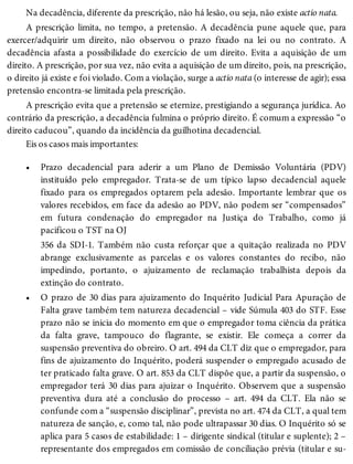 •
•
Na decadência, diferente da prescrição, não há lesão, ou seja, não existe actio nata.
A prescrição limita, no tempo, a pretensão. A decadência pune aquele que, para
exercer/adquirir um direito, não observou o prazo fixado na lei ou no contrato. A
decadência afasta a possibilidade do exercício de um direito. Evita a aquisição de um
direito. A prescrição, por sua vez, não evita a aquisição de um direito, pois, na prescrição,
o direito já existe e foi violado. Com a violação, surge a actio nata (o interesse de agir); essa
pretensão encontra-se limitada pela prescrição.
A prescrição evita que a pretensão se eternize, prestigiando a segurança jurídica. Ao
contrário da prescrição, a decadência fulmina o próprio direito. É comum a expressão “o
direito caducou”, quando da incidência da guilhotina decadencial.
Eis os casos mais importantes:
Prazo decadencial para aderir a um Plano de Demissão Voluntária (PDV)
instituído pelo empregador. Trata-se de um típico lapso decadencial aquele
fixado para os empregados optarem pela adesão. Importante lembrar que os
valores recebidos, em face da adesão ao PDV, não podem ser “compensados”
em futura condenação do empregador na Justiça do Trabalho, como já
pacificou o TST na OJ
356 da SDI-1. Também não custa reforçar que a quitação realizada no PDV
abrange exclusivamente as parcelas e os valores constantes do recibo, não
impedindo, portanto, o ajuizamento de reclamação trabalhista depois da
extinção do contrato.
O prazo de 30 dias para ajuizamento do Inquérito Judicial Para Apuração de
Falta grave também tem natureza decadencial – vide Súmula 403 do STF. Esse
prazo não se inicia do momento em que o empregador toma ciência da prática
da falta grave, tampouco do flagrante, se existir. Ele começa a correr da
suspensão preventiva do obreiro. O art. 494 da CLT diz que o empregador, para
fins de ajuizamento do Inquérito, poderá suspender o empregado acusado de
ter praticado falta grave. O art. 853 da CLT dispõe que, a partir da suspensão, o
empregador terá 30 dias para ajuizar o Inquérito. Observem que a suspensão
preventiva dura até a conclusão do processo – art. 494 da CLT. Ela não se
confunde com a “suspensão disciplinar”, prevista no art. 474 da CLT, a qual tem
natureza de sanção, e, como tal, não pode ultrapassar 30 dias. O Inquérito só se
aplica para 5 casos de estabilidade: 1 – dirigente sindical (titular e suplente); 2 –
representante dos empregados em comissão de conciliação prévia (titular e su-
 