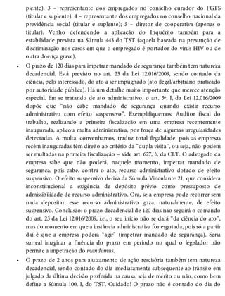 •
•
plente); 3 – representante dos empregados no conselho curador do FGTS
(titular e suplente); 4 – representante dos empregados no conselho nacional da
previdência social (titular e suplente); 5 – diretor de cooperativa (apenas o
titular). Venho defendendo a aplicação do Inquérito também para a
estabilidade prevista na Súmula 443 do TST (aquela baseada na presunção de
discriminação nos casos em que o empregado é portador do vírus HIV ou de
outra doença grave).
O prazo de 120 dias para impetrar mandado de segurança também tem natureza
decadencial. Está previsto no art. 23 da Lei 12.016/2009, sendo contado da
ciência, pelo interessado, do ato a ser impugnado (ato ilegal/arbitrário praticado
por autoridade pública). Há um detalhe muito importante que merece atenção
especial. Em se tratando de ato administrativo, o art. 5º, I, da Lei 12.016/2009
dispõe que “não cabe mandado de segurança quando existir recurso
administrativo com efeito suspensivo”. Exemplifiquemos: Auditor fiscal do
trabalho, realizando a primeira fiscalização em uma empresa recentemente
inaugurada, aplicou multa administrativa, por força de algumas irregularidades
detectadas. A multa, convenhamos, traduz total ilegalidade, pois as empresas
recém inauguradas têm direito ao critério da “dupla visita”, ou seja, não podem
ser multadas na primeira fiscalização – vide art. 627, b, da CLT. O advogado da
empresa sabe que não poderá, naquele momento, impetrar mandado de
segurança, pois cabe, contra o ato, recurso administrativo dotado de efeito
suspensivo. O efeito suspensivo deriva da Súmula Vinculante 21, que considera
inconstitucional a exigência de depósito prévio como pressuposto de
admissibilidade de recurso administrativo. Ora, se a empresa pode recorrer sem
nada depositar, esse recurso administrativo goza, naturalmente, de efeito
suspensivo. Conclusão: o prazo decadencial de 120 dias não seguirá o comando
do art. 23 da Lei 12.016/2009, i.e., o seu início não se dará “da ciência do ato”,
mas do momento em que a instância administrativa for esgotada, pois só a partir
daí é que a empresa poderá “agir” (impetrar mandado de segurança). Seria
surreal imaginar a fluência do prazo em período no qual o legislador não
permite a impetração do mandamus.
O prazo de 2 anos para ajuizamento de ação rescisória também tem natureza
decadencial, sendo contado do dia imediatamente subsequente ao trânsito em
julgado da última decisão proferida na causa, seja de mérito ou não, como bem
define a Súmula 100, I, do TST. Cuidado! O prazo não é contado do dia do
 