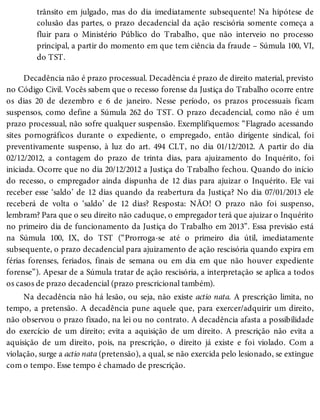 trânsito em julgado, mas do dia imediatamente subsequente! Na hipótese de
colusão das partes, o prazo decadencial da ação rescisória somente começa a
fluir para o Ministério Público do Trabalho, que não interveio no processo
principal, a partir do momento em que tem ciência da fraude – Súmula 100, VI,
do TST.
Decadência não é prazo processual. Decadência é prazo de direito material, previsto
no Código Civil. Vocês sabem que o recesso forense da Justiça do Trabalho ocorre entre
os dias 20 de dezembro e 6 de janeiro. Nesse período, os prazos processuais ficam
suspensos, como define a Súmula 262 do TST. O prazo decadencial, como não é um
prazo processual, não sofre qualquer suspensão. Exemplifiquemos: “Flagrado acessando
sites pornográficos durante o expediente, o empregado, então dirigente sindical, foi
preventivamente suspenso, à luz do art. 494 CLT, no dia 01/12/2012. A partir do dia
02/12/2012, a contagem do prazo de trinta dias, para ajuizamento do Inquérito, foi
iniciada. Ocorre que no dia 20/12/2012 a Justiça do Trabalho fechou. Quando do início
do recesso, o empregador ainda dispunha de 12 dias para ajuizar o Inquérito. Ele vai
receber esse ‘saldo’ de 12 dias quando da reabertura da Justiça? No dia 07/01/2013 ele
receberá de volta o ‘saldo’ de 12 dias? Resposta: NÃO! O prazo não foi suspenso,
lembram? Para que o seu direito não caduque, o empregador terá que ajuizar o Inquérito
no primeiro dia de funcionamento da Justiça do Trabalho em 2013”. Essa previsão está
na Súmula 100, IX, do TST (“Prorroga-se até o primeiro dia útil, imediatamente
subsequente, o prazo decadencial para ajuizamento de ação rescisória quando expira em
férias forenses, feriados, finais de semana ou em dia em que não houver expediente
forense”). Apesar de a Súmula tratar de ação rescisória, a interpretação se aplica a todos
os casos de prazo decadencial (prazo prescricional também).
Na decadência não há lesão, ou seja, não existe actio nata. A prescrição limita, no
tempo, a pretensão. A decadência pune aquele que, para exercer/adquirir um direito,
não observou o prazo fixado, na lei ou no contrato. A decadência afasta a possibilidade
do exercício de um direito; evita a aquisição de um direito. A prescrição não evita a
aquisição de um direito, pois, na prescrição, o direito já existe e foi violado. Com a
violação, surge a actio nata (pretensão), a qual, se não exercida pelo lesionado, se extingue
com o tempo. Esse tempo é chamado de prescrição.
 