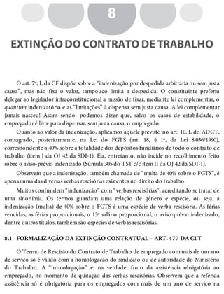 8.1
8
EXTINÇÃO DO CONTRATO DE TRABALHO
O art. 7º, I, da CF dispõe sobre a “indenização por despedida arbitrária ou sem justa
causa”, mas não fixa o valor, tampouco limita a despedida. O constituinte preferiu
delegar ao legislador infraconstitucional a missão de fixar, mediante lei complementar, o
quantum indenizatório e as “limitações” à dispensa sem justa causa. A lei complementar
jamais nasceu! Assim sendo, podemos dizer que, salvo os casos de estabilidade, o
empregador é livre para dispensar, sem justa causa, o empregado.
Quanto ao valor da indenização, aplicamos aquele previsto no art. 10, I, do ADCT,
consagrado, posteriormente, na Lei do FGTS (art. 18, § 1º, da Lei 8.036/1990),
correspondente a 40% sobre a totalidade dos depósitos fundiários de todo o contrato de
trabalho (item I da OJ 42 da SDI-1). Ela, entretanto, não incide no recolhimento feito
sobre o aviso-prévio indenizado (Súmula 305 do TST c/c item II da OJ 42 da SDI-1).
Observem que a indenização, também chamada de “multa de 40% sobre o FGTS”, é
apenas uma das diversas verbas rescisórias existentes no direito do trabalho.
Muitos confundem “indenização” com “verbas rescisórias”, acreditando se tratar de
uma sinonímia. Os termos guardam uma relação de gênero e espécie, ou seja, a
indenização (multa) de 40% sobre o FGTS é uma espécie de verba rescisória. As férias
vencidas, as férias proporcionais, o 13º salário proporcional, o aviso-prévio indenizado,
dentre outros títulos, também são espécies de verbas rescisórias.
FORMALIZAÇÃO DA EXTINÇÃO CONTRATUAL – ART. 477 DA CLT
O Termo de Rescisão do Contrato de Trabalho de empregado com mais de um ano
de serviço só é válido com a homologação do sindicato ou de autoridade do Ministério
do Trabalho. A “homologação” é, na verdade, fruto da assistência obrigatória ao
empregado, no momento de quitação das verbas rescisórias. Observem que a referida
assistência só é obrigatória para os empregados com mais de um ano de serviço na
 
