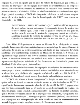 empresa (há quem interprete que no caso de pedido de dispensa, já que se trata de
renúncia do empregado, a homologação é necessária independentemente do tempo de
serviço). Na ausência do Ministério do Trabalho e do sindicato, serão competentes para
prestar a assistência o Ministério Público ou a Defensoria Pública, e, na falta destes, o juiz
de paz poderá homologar o TRCT. O aviso prévio, trabalhado ou indenizado, integra o
tempo de serviço também para fins de homologação do TRCT, nos termos do
Enunciado 11 do MTE:
ENUNCIADO 11 MTE – HOMOLOGAÇÃO. AVISO-PRÉVIO. O período
do aviso prévio, mesma indenizado, é considerado tempo de serviço para
todos os efeitos legais. Dessa forma se, quando computado esse período,
resultar mais de um ano de serviço do empregado, deverá ser realizada a
assistência à rescisão do contrato de trabalho prevista no § 1º, do art. 477, da
Consolidação das Leis do Trabalho. Ref.: art. 477, § 1º, e art. 487, § 1º, da CLT.
O art. 439 da CLT, pertinente ao menor de 18 anos, diz ser obrigatória, no ato de
quitação das verbas resilitórias, a assistência do representante legal do menor. Caso este já
tenha mais de um ano de serviço na empresa, terá direito ao que chamamos de “dupla
assistência” (representante legal e sindicato ou Ministério do Trabalho). A presença do
representante legal, portanto, não supre a assistência ministerial ou sindical, e, da mesma
forma, a assistência ministerial ou sindical não elide a necessária assistência do
representante legal (dupla assistência). O fato de o menor ser “emancipado para os atos
da vida civil” não afeta a proteção trabalhista.
No caso de pedido de demissão de empregado estável (além de estar renunciando
ao emprego, o obreiro estará renunciando à própria estabilidade), o ato só terá validade
se chancelado pelo sindicato da categoria profissional – vide art. 500 da CLT. O
Ministério do Trabalho só atuará no caso de ausência, na localidade, do sindicato.
O TRCT não admite a forma “complessiva” (a fixação de valor único, capaz de
quitar todos os títulos). As verbas rescisórias devem ser discri-minadas no TRCT. A
especificação das verbas é necessária, à luz do § 2º do art. 477 da CLT. O pagamento a
que fizer jus o empregado deve ser efetuado no ato da homologação da rescisão, em
dinheiro, cheque visado (atual cheque administrativo) ou depósito em conta bancária na
qual o trabalhador recebia salário. Se o empregado for analfabeto, o pagamento não
poderá ser feito em cheque. O empregador poderá compensar (deduzir) crédito devido
pelo empregado, mas a compensação não pode exceder ao valor de uma remuneração
mensal. O pagamento das parcelas constantes do Termo deve ser feito:
 