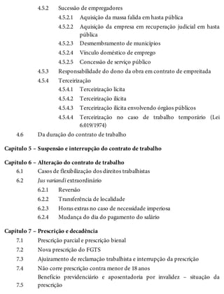 4.5.2
4.5.2.1
4.5.2.2
4.5.2.3
4.5.2.4
4.5.2.5
4.5.3
4.5.4
4.5.4.1
4.5.4.2
4.5.4.3
4.5.4.4
4.6
Capítulo 5 –
Capítulo 6 –
6.1
6.2
6.2.1
6.2.2
6.2.3
6.2.4
Capítulo 7 –
7.1
7.2
7.3
7.4
7.5
Sucessão de empregadores
Aquisição da massa falida em hasta pública
Aquisição da empresa em recuperação judicial em hasta
pública
Desmembramento de municípios
Vínculo doméstico de emprego
Concessão de serviço público
Responsabilidade do dono da obra em contrato de empreitada
Terceirização
Terceirização lícita
Terceirização ilícita
Terceirização ilícita envolvendo órgãos públicos
Terceirização no caso de trabalho temporário (Lei
6.019/1974)
Da duração do contrato de trabalho
Suspensão e interrupção do contrato de trabalho
Alteração do contrato de trabalho
Casos de flexibilização dos direitos trabalhistas
Jus variandi extraordinário
Reversão
Transferência de localidade
Horas extras no caso de necessidade imperiosa
Mudança do dia do pagamento do salário
Prescrição e decadência
Prescrição parcial e prescrição bienal
Nova prescrição do FGTS
Ajuizamento de reclamação trabalhista e interrupção da prescrição
Não corre prescrição contra menor de 18 anos
Benefício previdenciário e aposentadoria por invalidez – situação da
prescrição
 
