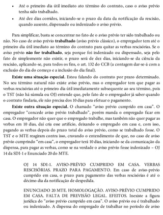 •
•
Até o primeiro dia útil imediato ato término do contrato, caso o aviso prévio
tenha sido trabalhado.
Até dez dias corridos, iniciando-se o prazo da data da notificação da rescisão,
quando ausente, dispensado ou indenizado o aviso prévio.
Para simplificar, basta se concentrar no fato de o aviso prévio ter sido trabalhado ou
não. No caso de aviso prévio trabalhado (aviso prévio clássico), o empregador tem até o
primeiro dia útil imediato ao término do contrato para quitar as verbas rescisórias. Se o
aviso prévio não for trabalhado, seja porque foi indenizado ou dispensado, seja pelo
fato de simplesmente não existir, o prazo será de dez dias, iniciando-se da ciência da
rescisão, aplicando-se, para todos os fins, o art. 132 do CCB (a contagem dar-se-á com a
exclusão do dia do começo e a inclusão do dia final).
Existe uma situação especial. Estou falando do contrato por prazo determinado.
No seu término natural não existe aviso prévio, mas o empregador tem que pagar as
verbas rescisórias até o primeiro dia útil imediatamente subsequente ao seu término, pois
o TST (não há súmula ou OJ) entende que, pelo fato de o empregador já saber quando
o contrato findaria, ele não precisa dos 10 dias para efetuar o pagamento.
Existe outra situação especial. O chamado “aviso prévio cumprido em casa”. O
empregador “concede aviso prévio trabalhado”, porém manda o empregado ficar em
casa. O empregador não quer que o empregado trabalhe, mas também não quer pagar as
verbas em 10 dias, daí cria esse artifício, deixando o empregado em casa e, com isso,
pagando as verbas depois do prazo total do aviso prévio, como se trabalhado fosse. O
TST e o MTE reagiram contra isso, cravando o entendimento de que, no caso de aviso
prévio cumprindo “em casa”, o empregador terá 10 dias, iniciando-se da comunicação da
dispensa, para pagar as verbas, como se na verdade o aviso prévio fosse indenizado – OJ
14 da SDI-1 e Enunciado 20 do MTE.
OJ 14 SDI-1. AVISO-PRÉVIO CUMPRIDO EM CASA. VERBAS
RESCISÓRIAS. PRAZO PARA PAGAMENTO. Em caso de aviso-prévio
cumprido em casa, o prazo para pagamento das verbas rescisórias é até o
décimo dia da notificação de despedida.
ENUNCIADO 20 MTE. HOMOLOGAÇÃO. AVISO-PRÉVIO CUMPRIDO
EM CASA. FALTA DE PREVISÃO LEGAL. EFEITOS. Inexiste a figura
jurídica do “aviso prévio cumprido em casa”. O aviso prévio ou é trabalhado
ou indenizado. A dispensa do empregado de trabalhar no período de aviso
 