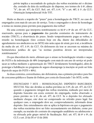 prévio implica a necessidade de quitação das verbas rescisórias até o décimo
dia, contado da data da notificação da dispensa, nos termos do § 6º, alínea
“b”, do art. 477, da CLT. Ref.: art. 477, § 6º, “b” e art. 487, § 1º, da CLT;
Orientação Jurisprudencial 14 do TST.
Muito se discute a respeito do “prazo” para a homologação do TRCT, no caso de
empregados com mais de um ano de serviço. Teria o empregador o dever de homologar
o termo no mesmo prazo previsto para pagamento das verbas?
Há uma corrente que interpreta restritivamente os §§ 6º e 8º do art. 477 da CLT,
reservando, apenas para o pagamento das parcelas constantes do instrumento de
rescisão (TRCT), a observância do prazo. Sendo tempestivamente pagas as verbas, o
retardo na homologação (fato comum hoje em dia, diante das dificuldades de
agendamento nos sindicatos ou no MTE) não seria capaz de atrair, por si só, a incidência
da multa do art. 477, § 8º, da CLT. Os defensores da tese se ancoram na máxima da
hermenêutica jurídica de que “as normas punitivas devem ser interpretadas
restritivamente”.
Os que discordam do mote, afirmam que o atraso na homologação retarda o saque
do FGTS e da indenização de 40% (empregado com mais de um ano de serviço só pode
sacar as verbas mediante a apresentação do TRCT devidamente homologado), além de
postergar a habilitação no programa do seguro-desemprego (a inscrição só pode ser feita
depois do saque do FGTS + 40%).
As duas correntes, convenhamos, são defensáveis, mas a primeira prevalece para fins
de concursos públicos e Exame de Ordem, por conta do Enunciado 7 do MTE, verbis:
ENUNCIADO 7 MTE – HOMOLOGAÇÃO. DEPÓSITO BANCÁRIOS.
MULTAS. Não são devidas as multas previstas no § 8º, do art. 477, da CLT
quando o pagamento integral das verbas rescisórias, realizado por meio de
depósito bancário em conta corrente do empregado, tenha observado o
prazo previsto no § 6º, do art. 477, da CLT. Se o depósito for efetuado
mediante cheque, este deve ser compensado no referido prazo legal. Em
qualquer caso, o empregado deve ser, comprovadamente, informado desse
depósito. Este entendimento não se aplica às hipóteses em que o pagamento
das verbas rescisórias deve ser feito necessariamente em dinheiro, como por
exemplo, na rescisão do contrato do empregado analfabeto ou adolescente e
na efetuada pelo grupo móvel de fiscalização. Ref.: art. 477, §§ 6º e 8º, da
CLT; e art. 23 da IN nº 15 de 2010.
 