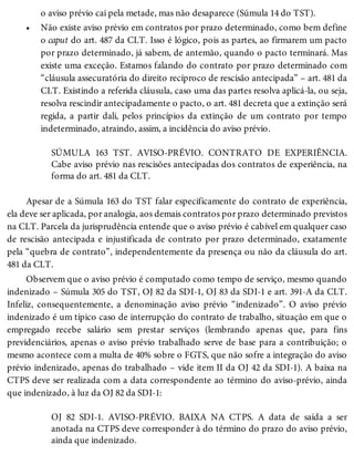 •
o aviso prévio cai pela metade, mas não desaparece (Súmula 14 do TST).
Não existe aviso prévio em contratos por prazo determinado, como bem define
o caput do art. 487 da CLT. Isso é lógico, pois as partes, ao firmarem um pacto
por prazo determinado, já sabem, de antemão, quando o pacto terminará. Mas
existe uma exceção. Estamos falando do contrato por prazo determinado com
“cláusula assecuratória do direito recíproco de rescisão antecipada” – art. 481 da
CLT. Existindo a referida cláusula, caso uma das partes resolva aplicá-la, ou seja,
resolva rescindir antecipadamente o pacto, o art. 481 decreta que a extinção será
regida, a partir dali, pelos princípios da extinção de um contrato por tempo
indeterminado, atraindo, assim, a incidência do aviso prévio.
SÚMULA 163 TST. AVISO-PRÉVIO. CONTRATO DE EXPERIÊNCIA.
Cabe aviso prévio nas rescisões antecipadas dos contratos de experiência, na
forma do art. 481 da CLT.
Apesar de a Súmula 163 do TST falar especificamente do contrato de experiência,
ela deve ser aplicada, por analogia, aos demais contratos por prazo determinado previstos
na CLT. Parcela da jurisprudência entende que o aviso prévio é cabível em qualquer caso
de rescisão antecipada e injustificada de contrato por prazo determinado, exatamente
pela “quebra de contrato”, independentemente da presença ou não da cláusula do art.
481 da CLT.
Observem que o aviso prévio é computado como tempo de serviço, mesmo quando
indenizado – Súmula 305 do TST, OJ 82 da SDI-1, OJ 83 da SDI-1 e art. 391-A da CLT.
Infeliz, consequentemente, a denominação aviso prévio “indenizado”. O aviso prévio
indenizado é um típico caso de interrupção do contrato de trabalho, situação em que o
empregado recebe salário sem prestar serviços (lembrando apenas que, para fins
previdenciários, apenas o aviso prévio trabalhado serve de base para a contribuição; o
mesmo acontece com a multa de 40% sobre o FGTS, que não sofre a integração do aviso
prévio indenizado, apenas do trabalhado – vide item II da OJ 42 da SDI-1). A baixa na
CTPS deve ser realizada com a data correspondente ao término do aviso-prévio, ainda
que indenizado, à luz da OJ 82 da SDI-1:
OJ 82 SDI-1. AVISO-PRÉVIO. BAIXA NA CTPS. A data de saída a ser
anotada na CTPS deve corresponder à do término do prazo do aviso prévio,
ainda que indenizado.
 