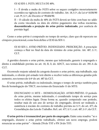 OJ 42 SDI-1. FGTS. MULTA DE 40%.
I – É devida a multa do FGTS sobre os saques corrigidos monetariamente
ocorridos na vigência do contrato de trabalho. Art. 18, § 1º, da Lei nº 8.036/90
e art. 9º, § 1º, do Decreto nº 99.684/90.
II – O cálculo da multa de 40% do FGTS deverá ser feito com base no saldo
da conta vinculada na data do efetivo pagamento das verbas rescisórias,
desconsiderada a projeção do aviso prévio indenizado, por ausência de
previsão legal.
Como o aviso-prévio é computado no tempo de serviço, claro que ele repercute no
cômputo prescricional, como bem define a OJ 83 da SDI-1:
OJ 83 SDI-1. AVISO-PRÉVIO. INDENIZADO. PRESCRIÇÃO. A prescrição
começa a fluir no final da data do término do aviso prévio. Art. 487, § 1º,
CLT.
A gravidez durante o aviso prévio, mesmo que indenizado, garante à empregada o
direito à estabilidade prevista no art. 10, II, b, do ADCT, nos termos do art. 391-A da
CLT.
Ocorrendo reajuste salarial da categoria durante o aviso prévio, seja trabalhado, seja
indenizado, o obreiro pré-avisado terá direito a receber todas as diferenças geradas pelo
aumento, nos termos do § 6º do art. 487 da CLT.
O aviso prévio, trabalhado ou indenizado, integra o tempo de serviço também para
fins de homologação do TRCT, nos termos do Enunciado 11 do MTE:
ENUNCIADO 11 MTE – HOMOLOGAÇÃO. AVISO-PRÉVIO. O período
do aviso prévio, mesmo indenizado, é considerado tempo de serviço para
todos os efeitos legais. Dessa forma se, quando computado esse período,
resultar mais de um ano de serviço do empregado, deverá ser realizada a
assistência à rescisão do contrato de trabalho prevista no § 1º, do art. 477, da
Consolidação das Leis do Trabalho. Ref.: art. 477, § 1º, e art. 487, § 1º, da CLT.
O aviso prévio é irrenunciável por parte do empregado. Existe uma ressalva: “se o
empregado, durante o aviso prévio trabalhado, obtiver um novo emprego, poderá
renunciar ao aviso prévio” – Súmula 276 do TST e PN 24 do TST:
 
