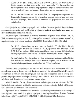 SÚMULA 276 TST. AVISO-PRÉVIO. RENÚNCIA PELO EMPREGADO. O
direito ao aviso prévio é irrenunciável pelo empregado. O pedido de dispensa
de cumprimento não exime o empregador de pagar o respectivo valor, salvo
comprovação de haver o prestador dos serviços obtido novo emprego.
PN 24 TST. DISPENSA DO AVISO-PRÉVIO. O empregado despedido fica
dispensado do cumprimento do aviso prévio quando comprovar a obtenção
de novo emprego, desonerando a empresa do pagamento dos dias não
trabalhados.
O empregador, quando o empregado tiver pedido demissão, poderá dispensá-lo do
cumprimento do aviso prévio. O aviso prévio, portanto, é um direito que pode ser
livremente renunciado pelo patrão.
A Constituição Federal fixou o mínimo de trinta dias para o aviso-prévio – art. 7º,
XXI, prevendo a regulamentação do “aviso-prévio proporcional ao tempo de serviço”. A
regulamentação veio à tona, mediante a Lei 12.506, de outubro de 2011. Diz a Lei:
Art. 1º O aviso-prévio, de que trata o Capítulo VI do Título IV da
Consolidação das Leis do Trabalho – CLT, aprovada pelo Decreto-Lei nº
5.452, de 1º de maio de 1943, será concedido na proporção de 30 (trinta) dias
aos empregados que contem até 1 (um) ano de serviço na mesma empresa.
Parágrafo único. Ao aviso-prévio previsto neste artigo serão acrescidos 3 (três)
dias por ano de serviço prestado na mesma empresa, até o máximo de 60
(sessenta) dias, perfazendo um total de até 90 (noventa) dias.
Destarte, o empregado que, no momento da dispensa sem justa causa, não tiver
completado um ano de serviço, terá direito ao aviso-prévio mínimo (30 dias). Depois de
completado o primeiro ano de serviço, ou seja, a partir do segundo ano, o aviso-prévio
passa a ser proporcional ao tempo de serviço. Essa proporcionalidade incidirá à razão de
três dias a mais de aviso-prévio para cada ano de labor.
A Lei 12.506/2011 foi alvo de duras críticas, inclusive por parte de ministros do TST.
Na tentativa de esclarecer as dúvidas que surgiram após a publicação da Lei, o Ministério
do Trabalho lançou mão de “notas técnicas”.
A primeira “nota” terminou contrariando a tendência jurisprudencial, dando lugar a
uma segunda “nota técnica”, a qual, ao que parece, conseguiu esfriar os debates. Estamos
falando da Nota Técnica CGRT/ SRT/MTE 184/2012. Eis as dúvidas dirimidas:
 