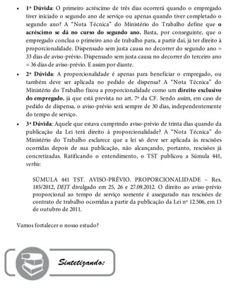 •
•
•
1ª Dúvida: O primeiro acréscimo de três dias ocorrerá quando o empregado
tiver iniciado o segundo ano de serviço ou apenas quando tiver completado o
segundo ano? A “Nota Técnica” do Ministério do Trabalho define que o
acréscimo se dá no curso do segundo ano. Basta, por conseguinte, que o
empregado conclua o primeiro ano de trabalho para, a partir daí, já ter direito à
proporcionalidade. Dispensado sem justa causa no decorrer do segundo ano =
33 dias de aviso-prévio. Dispensado sem justa causa no decorrer do terceiro ano
= 36 dias de aviso-prévio. E assim por diante.
2ª Dúvida: A proporcionalidade é apenas para beneficiar o empregado, ou
também deve ser aplicada no pedido de dispensa? A “Nota Técnica” do
Ministério do Trabalho fixou a proporcionalidade como um direito exclusivo
do empregado, já que está prevista no art. 7º da CF. Sendo assim, em caso de
pedido de dispensa, o aviso-prévio será sempre de 30 dias, independentemente
do tempo de serviço.
3ª Dúvida: Aquele que estava cumprindo aviso-prévio de trinta dias quando da
publicação da Lei terá direito à proporcionalidade? A “Nota Técnica” do
Ministério do Trabalho esclarece que a lei só deve ser aplicada às rescisões
ocorridas depois de sua publicação, não alcançando, portanto, rescisões já
concretizadas. Ratificando o entendimento, o TST publicou a Súmula 441,
verbis:
SÚMULA 441 TST. AVISO-PRÉVIO. PROPORCIONALIDADE – Res.
185/2012, DEJT divulgado em 25, 26 e 27.09.2012. O direito ao aviso-prévio
proporcional ao tempo de serviço somente é assegurado nas rescisões de
contrato de trabalho ocorridas a partir da publicação da Lei nº 12.506, em 13
de outubro de 2011.
Vamos fortalecer o nosso estudo?
 Sintetizando:
 