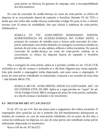 8.3
aviso-prévio na fluência da garantia de emprego, ante a incompatibilidade
dos dois institutos.
No caso de concessão de auxílio-doença no curso do aviso-prévio, os efeitos da
dispensa só se concretizarão depois de expirado o benefício (Súmula 371 do TST), e
desde que não tenha sido auxílio-doença acidentário (código 91), pois, se for, o obreiro
retorna com 12 meses de estabilidade, fato que afetará a existência do aviso-prévio,
fulminando-o.
SÚMULA 371 TST. AVISO-PRÉVIO INDENIZADO. EFEITOS.
SUPERVENIÊNCIA DE AUXÍLIO-DOENÇA NO CURSO DESTE. A
projeção do contrato de trabalho para o futuro, pela concessão do aviso-
prévio indenizado, tem efeitos limitados às vantagens econômicas obtidas no
período de pré-aviso, ou seja, salários, reflexos e verbas rescisórias. No caso de
concessão de auxílio-doença no curso do aviso-prévio, todavia, só se
concretizam os efeitos da dispensa depois de expirado o benefício
previdenciário.
Para a contagem do aviso-prévio, aplica-se a previsão contida no art. 132 do CCB,
excluindo-se o dia do começo e incluindo-se o dia final. Digamos que numa segunda-
feira pela manhã o empregador tenha dispensado, sem justa causa, o empregado. O
prazo do aviso-prévio, trabalhado ou indenizado, começará a ser contado da terça-feira
– vide Súmula 380 do TST.
SÚMULA 380 TST. AVISO-PRÉVIO. INÍCIO DA CONTAGEM. ART. 132
DO CÓDIGO CIVIL DE 2002. Aplica-se a regra prevista no “caput” do art.
132 do Código Civil de 2002 à contagem do prazo do aviso-prévio, excluindo-
se o dia do começo e incluindo o do vencimento.
MULTAS DO ART. 477, § 8º, DA CLT
O art. 477, no seu § 6º, fixa um prazo para o pagamento das verbas rescisórias. O
empregador deve quitá-las: (a) até o primeiro dia útil imediatamente subsequente ao
término do contrato, no caso de aviso-prévio trabalhado; (b) no prazo de dez dias, a
contar da notificação da dispensa, no caso de aviso-prévio não trabalhado (aviso-prévio
indenizado, dispensado ou inexistente).
Reza o § 8º do art. 477 da CLT:
 