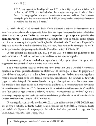 •
Art. 477. (...)
§ 8º A inobservância do disposto no § 6º deste artigo sujeitará o infrator à
multa de 160 BTN, por trabalhador, bem assim ao pagamento da multa a
favor do empregado, em valor equivalente ao seu salário, devidamente
corrigido pelo índice de variação do BTN, salvo quando, comprovadamente,
o trabalhador der causa à mora.
A “multa de 160 BTN por trabalhador” tem natureza de multa administrativa, não
se revertendo em favor do empregado (não deve ser requerida na reclamação trabalhista,
visto que a Justiça do Trabalho não tem competência para aplicar penalidades
administrativas – “a multa administrativa é recolhida em favor da União, como espécie
de tributo, sendo aplicada pela fiscalização do Ministério do Trabalho e Emprego”).
Depois de aplicada a multa administrativa, as ações, decorrentes da autuação do MTE,
serão processadas e julgadas pela Justiça do Trabalho – art. 114, VII, da CF.
O fato gerador da multa do art. 477, § 8º, da CLT é o atraso no pagamento das
verbas rescisórias. A multa é no valor de um salário mensal do empregado.
A norma prevê uma excludente: quando a culpa pelo atraso ou pelo não
pagamento for do trabalhador, a multa não será devida.
E se o empregador pagar as verbas em valor menor do que o devido? A discussão
continua acirrada, gerando decisões conflitantes. Há juízes que, diante do pagamento
parcial das verbas, aplicam a multa, sob o argumento de que não basta ao empregador a
mera quitação tempestiva dos títulos rescisórios, incumbindo-lhe também o dever de
pagar o valor integral. De outra banda, os que não aplicam a multa usam como
fundamento uma regra básica da hermenêutica jurídica: “as normas punitivas devem ser
interpretadas restritivamente”. Aplicando-se a interpretação restritiva, a multa só incidiria
se o fato gerador legal ocorrer, qual seja, “o atraso no pagamento das verbas”. Quando
uma empresa paga apenas parte das verbas rescisórias, geralmente há controvérsia acerca
do motivo da rescisão contratual. Expliquemos.
O empregado, contratado no dia 20.04.2012, com salário mensal de R$ 2.000,00, tem
seu contrato extinto, mediante pedido de dispensa, no dia 25.07.2012. A empresa, diante
do pedido de dispensa do empregado, formulado, inclusive, por escrito, paga, no dia
01.08.2012, as seguintes verbas rescisórias:
Férias proporcionais + 1/3 no valor de R$ 666,67;
 