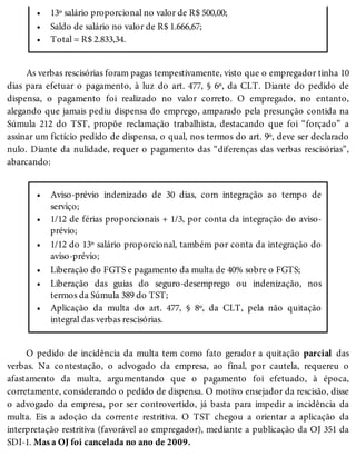 •
•
•
•
•
•
•
•
•
13º salário proporcional no valor de R$ 500,00;
Saldo de salário no valor de R$ 1.666,67;
Total = R$ 2.833,34.
As verbas rescisórias foram pagas tempestivamente, visto que o empregador tinha 10
dias para efetuar o pagamento, à luz do art. 477, § 6º, da CLT. Diante do pedido de
dispensa, o pagamento foi realizado no valor correto. O empregado, no entanto,
alegando que jamais pediu dispensa do emprego, amparado pela presunção contida na
Súmula 212 do TST, propõe reclamação trabalhista, destacando que foi “forçado” a
assinar um fictício pedido de dispensa, o qual, nos termos do art. 9º, deve ser declarado
nulo. Diante da nulidade, requer o pagamento das “diferenças das verbas rescisórias”,
abarcando:
Aviso-prévio indenizado de 30 dias, com integração ao tempo de
serviço;
1/12 de férias proporcionais + 1/3, por conta da integração do aviso-
prévio;
1/12 do 13º salário proporcional, também por conta da integração do
aviso-prévio;
Liberação do FGTS e pagamento da multa de 40% sobre o FGTS;
Liberação das guias do seguro-desemprego ou indenização, nos
termos da Súmula 389 do TST;
Aplicação da multa do art. 477, § 8º, da CLT, pela não quitação
integral das verbas rescisórias.
O pedido de incidência da multa tem como fato gerador a quitação parcial das
verbas. Na contestação, o advogado da empresa, ao final, por cautela, requereu o
afastamento da multa, argumentando que o pagamento foi efetuado, à época,
corretamente, considerando o pedido de dispensa. O motivo ensejador da rescisão, disse
o advogado da empresa, por ser controvertido, já basta para impedir a incidência da
multa. Eis a adoção da corrente restritiva. O TST chegou a orientar a aplicação da
interpretação restritiva (favorável ao empregador), mediante a publicação da OJ 351 da
SDI-1. Mas a OJ foi cancelada no ano de 2009.
 