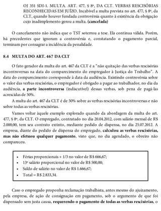 8.4
•
•
•
•
OJ 351 SDI-1. MULTA. ART. 477, § 8º, DA CLT. VERBAS RESCISÓRIAS
RECONHECIDAS EM JUÍZO. Incabível a multa prevista no art. 477, § 8º, da
CLT, quando houver fundada controvérsia quanto à existência da obrigação
cujo inadimplemento gerou a multa. (cancelada)
O cancelamento não indica que o TST soterrou a tese. Ela continua válida. Porém,
há precedentes que ignoram a controvérsia e, constatando o pagamento parcial,
terminam por consagrar a incidência da penalidade.
MULTA DO ART. 467 DA CLT
O fato gerador da multa do art. 467 da CLT é a “não quitação das verbas rescisórias
incontroversas na data do comparecimento do empregador à Justiça do Trabalho”. A
data do comparecimento corresponde à data da audiência. Existindo controvérsia sobre
o valor das verbas rescisórias, o empregador é obrigado a pagar ao trabalhador, no dia da
audiência, a parte incontroversa (indiscutível) dessas verbas, sob pena de pagá-las
acrescidas de 50%.
A multa do art. 467 da CLT é de 50% sobre as verbas rescisórias incontroversas e não
sobre todas as verbas rescisórias.
Vamos voltar àquele exemplo explorado quando da abordagem da multa do art.
477, § 8º, da CLT. O empregado, contratado no dia 20.04.2012, com salário mensal de R$
2.000,00, tem seu contrato extinto, mediante pedido de dispensa, no dia 25.07.2012. A
empresa, diante do pedido de dispensa do empregado, calculou as verbas rescisórias,
mas não efetuou qualquer pagamento, visto que, no dia agendado, o obreiro não
compareceu.
Férias proporcionais + 1/3 no valor de R$ 666,67;
13º salário proporcional no valor de R$ 500,00;
Saldo de salário no valor de R$ 1.666,67;
Total = R$ 2.833,34.
Caso o empregado proponha reclamação trabalhista, antes mesmo do ajuizamento,
pela empresa, de ação de consignação em pagamento, sob o argumento de que foi
dispensado sem justa causa, requerendo o pagamento de todas as verbas rescisórias, o
 