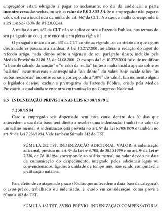 8.5
empregador estará obrigado a pagar ao reclamante, no dia da audiência, a parte
incontroversa das verbas, ou seja, o valor de R$ 2.833,34. Se o empregador não pagar o
valor, sofrerá a incidência da multa do art. 467 da CLT. No caso, a multa corresponderia
a R$ 1.416,67 (50% de R$ 2.833,34).
A multa do art. 467 da CLT não se aplica contra a Fazenda Pública, nos termos do
seu parágrafo único, que se encontra em plena vigência!
O parágrafo único do art. 467 da CLT continua vigendo, ao contrário do que alguns
doutrinadores passaram a alardear. A Lei 10.272/2001, ao alterar a redação do caput do
referido artigo, nada dispôs sobre a vigência de seu parágrafo único, incluído pela
Medida Provisória 2.180-35, de 24.08.2001. O escopo da Lei 10.272/2001 foi o de modificar
“a base de cálculo da sanção” e “o valor da multa” (antes a multa incidia apenas sobre os
“salários” incontroversos e correspondia “ao dobro” do valor; hoje incide sobre “as
verbas rescisórias” incontroversas e corresponde a “50%” do valor). Em momento algum
o legislador desejou excluir a prerrogativa da Fazenda Pública, criada pela Medida
Provisória, a qual ainda se encontra em tramitação no Congresso Nacional.
INDENIZAÇÃO PREVISTA NAS LEIS 6.708/1979 E
7.238/1984
Caso o empregado seja dispensado sem justa causa dentro dos 30 dias que
antecedem a sua data-base, terá direito a receber uma indenização (multa) no valor de
um salário mensal. A indenização está prevista no art. 9º da Lei 6.708/1979 e também no
art. 9º da Lei 7.238/1984. Vide também Súmula 242 do TST.
SÚMULA 242 TST. INDENIZAÇÃO ADICIONAL. VALOR. A indenização
adicional, prevista no art. 9º da Lei nº 6.708, de 30.10.1979 e no art. 9º da Lei nº
7.238, de 28.10.1984, corresponde ao salário mensal, no valor devido na data
da comunicação do despedimento, integrado pelos adicionais legais ou
convencionados, ligados à unidade de tempo mês, não sendo computável a
gratificação natalina.
Para efeito de contagem do prazo (30 dias que antecedem a data-base da categoria),
o aviso-prévio, trabalhado ou indenizado, é levado em consideração, como prevê a
Súmula 182 do TST.
SÚMULA 182 TST. AVISO-PRÉVIO. INDENIZAÇÃO COMPENSATÓRIA.
 