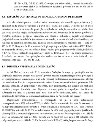 8.6
8.7
LEI Nº 6.708, DE 30.10.1979. O tempo do aviso-prévio, mesmo indenizado,
conta-se para efeito da indenização adicional prevista no art. 9º da Lei nº
6.708, de 30.10.1979.
RESCISÃO CONTRATUAL DE EMPREGADO MENOR DE 18 ANOS
A idade mínima para o trabalho, salvo no contrato de aprendizagem, é 16 anos (o
aprendiz pode iniciar o trabalho a partir dos 14 anos de idade). O menor de 18 anos,
entretanto, tem uma rede de proteção ampliada em relação ao maior de idade. Essa
proteção não fica prejudicada pela emancipação civil. Ao menor de 18 anos é proibido o
trabalho noturno, perigoso, insalubre, em minas e subsolo e aquele considerado
prejudicial à sua moralidade (consistente na venda, a varejo, de bebidas alcoólicas; nas
funções de acrobata, saltimbanco, ginasta e outras semelhantes, em circos etc.) – vide art.
405 da CLT. O menor de 18 anos não é atingido pela prescrição – art. 440 da CLT. É lícito
ao menor de 18 anos, por outro lado, firmar recibo pelo pagamento de salário, incluindo
o 13º e as férias. Tratando-se, porém, de Termo de Rescisão (TRCT ou recibo rescisório),
é vedado ao menor dar quitação das verbas rescisórias sem a assistência do seu
representante legal – art. 439 da CLT.
DISPENSA ARBITRÁRIA E INDENIZAÇÃO
A Lei Maior, em seu art. 7º, I, anuncia a “relação de emprego protegida contra
despedida arbitrária ou sem justa causa”, porém, repassa a normatização dessa proteção à
lei complementar, anunciando que esta preverá indenização compensatória, dentre
outros direitos. Essa lei complementar não existe. A norma constitucional, portanto, é de
eficácia limitada. O empregador encontra, por conseguinte, no direito do trabalho
brasileiro, ampla liberdade para dispensar o empregado, sem qualquer justificativa.
Arbitrária ou não, a dispensa sem justa não sofre limitações, salvo nos casos de
estabilidade provisória, de dispensa discriminatória e de “demissão em massa”.
Dispensado arbitrariamente, o empregado faz jus a uma indenização
correspondente a 40% sobre o FGTS, também devida na rescisão indireta do contrato e
na ruptura antecipada de contrato a termo sem cláusula assecuratória (art. 14 do Decreto
99.684/1990 e art. 481 da CLT). A indenização de 40% será paga pela pessoa jurídica de
direito público responsável pelo ato, no caso de extinção por factum principis – art. 486 da
CLT. A indenização será de 20% (metade da normal) em dois casos: (1) extinção por
culpa recíproca – art. 484 da CLT e Súmula 14 do TST; (2) extinção por motivo de força
 