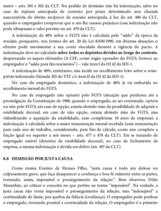 8.8
maior – arts. 501 e 502 da CLT. No pedido de demissão não há indenização, salvo no
caso de ruptura antecipada de contrato por prazo determinado sem cláusula
assecuratória do direito recíproco de rescisão antecipada, à luz do art. 480 da CLT,
quando o empregador comprovar que o ato lhe causou prejuízos (essa indenização não
pode ultrapassar o valor previsto no art. 479 da CLT).
A indenização de 40% sobre o FGTS não é calculada pelo “saldo” da época da
rescisão, porquanto, nos termos do art. 20 da Lei 8.036/1990, em diversas situações o
obreiro pode movimentar a sua conta vinculada durante a vigência do pacto. A
indenização deve ser calculada sobre todos os depósitos devidos ao longo do contrato,
desprezando os saques efetuados (A CEF, como órgão operador do FGTS, fornece ao
empregador o “saldo para fins rescisórios”) – vide item I da OJ 42 da SDI-1.
A indenização de 40%, entretanto, não incide no recolhimento feito sobre o aviso-
prévio indenizado (Súmula 305 do TST c/c item II da OJ 42 da SDI-1).
No caso do empregado doméstico, a indenização de 40% já vai embutida no
recolhimento mensal do FGTS.
No caso de empregado não optante pelo FGTS (situação que perdurou até a
promulgação da Constituição de 1988, quando o empregado, ao ser contratado, optava
ou não pelo FGTS; em caso de opção, estaria abrindo mão da possibilidade de adquirir a
estabilidade decenal; em caso de não opção, estaria abrindo mão do FGTS, mas
vislumbrando a aquisição da estabilidade, caso completasse 10 anos da empresa), a
indenização é calculada sobre a maior remuneração mensal recebida (uma remuneração
para cada ano de trabalho, considerando, para fins de cálculo, como ano completo a
fração igual ou superior a seis meses – arts. 477 e 478 da CLT). Em se tratando de
empregado estável (detentor da estabilidade decenal), no caso de fechamento da
empresa, a mesma indenização é devida em dobro (art. 497 da CLT).
DEMISSÃO POR JUSTA CAUSA
Como ensina Evaristo de Moraes Filho, “justa causa é todo ato doloso ou
culposamente grave, que faça desaparecer a confiança e boa-fé existente entre as partes,
tornando, assim, impossível o prosseguimento da relação”. Bem observou Délio
Maranhão, ao criticar o conceito no que pertine ao termo “impossível”. Na verdade, a
justa causa não torna impossível o prosseguimento da relação, mas “indesejável” a
continuidade do liame, por quebra da fidúcia (confiança). O empregador pode perdoar
o empregado, tornando possível a continuidade da relação. O empregador é o primeiro
 