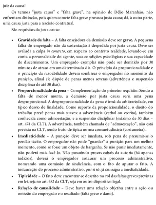 •
•
•
•
•
juiz da causa!
Os termos “justa causa” e “falta grave”, na opinião de Délio Maranhão, não
enfrentam distinção, pois quem comete falta grave provoca justa causa; dá, à outra parte,
uma causa justa para a rescisão contratual.
São requisitos da justa causa:
Gravidade da falta – A falta ensejadora da demissão deve ser grave. A pequena
falha do empregado não dá sustentação à despedida por justa causa. Deve ser
avaliada a culpa in concreto, em respeito ao contrato realidade, levando-se em
conta a personalidade do agente, suas condições psicológicas e sua capacidade
de discernimento. Um empregado exemplar não pode ser demitido por 30
minutos de atraso em um determinado dia. O princípio da proporcionalidade e
o princípio da razoabilidade devem sombrear o empregador no momento da
punição, afinal ele dispõe de penas menos severas (advertência e suspensão
disciplinar de até 30 dias).
Proporcionalidade da pena – Complementação do primeiro requisito. Sendo a
falta de menor monta, a demissão por justa causa seria uma pena
desproporcional. A desproporcionalidade da pena é irmã da arbitrariedade, em
típico desvio de finalidade. Como suporte da proporcionalidade, o direito do
trabalho prevê penas mais suaves: a advertência (verbal ou escrita), também
conhecida como admoestação, e a suspensão disciplinar (máximo de 30 dias –
art. 474 da CLT). A advertência, também chamada de “admoestação”, não está
prevista na CLT, sendo fruto de típica norma consuetudinária (costumeira).
Imediaticidade – A punição deve ser imediata, sob pena de presumir-se o
perdão tácito. O empregador não pode “guardar” a punição para um melhor
momento, como se fosse um objeto de barganha. Se não punir imediatamente,
não poderá mais fazê-lo. Não possuindo provas cabais da autoria (há apenas
indícios), deverá o empregador instaurar um processo administrativo,
nomeando uma comissão de sindicância, com o fito de apurar o fato. A
instauração do processo administrativo, por si só, já consagra a imediaticidade.
Tipicidade – O fato deve encontrar-se descrito no rol das faltas graves previstas
em lei, seja no art. 482 da CLT, seja em outro dispositivo legal.
Relação de causalidade – Deve haver uma relação objetiva entre a ação ou
omissão do empregado e o resultado (falta grave e dano).
 