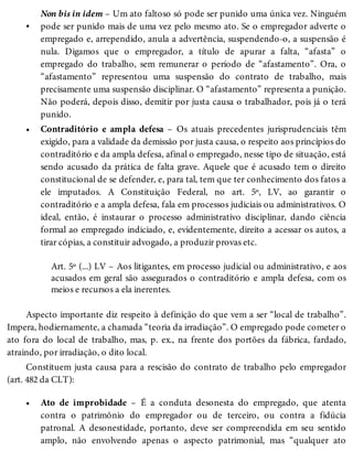 •
•
•
Non bis in idem – Um ato faltoso só pode ser punido uma única vez. Ninguém
pode ser punido mais de uma vez pelo mesmo ato. Se o empregador adverte o
empregado e, arrependido, anula a advertência, suspendendo-o, a suspensão é
nula. Digamos que o empregador, a título de apurar a falta, “afasta” o
empregado do trabalho, sem remunerar o período de “afastamento”. Ora, o
“afastamento” representou uma suspensão do contrato de trabalho, mais
precisamente uma suspensão disciplinar. O “afastamento” representa a punição.
Não poderá, depois disso, demitir por justa causa o trabalhador, pois já o terá
punido.
Contraditório e ampla defesa – Os atuais precedentes jurisprudenciais têm
exigido, para a validade da demissão por justa causa, o respeito aos princípios do
contraditório e da ampla defesa, afinal o empregado, nesse tipo de situação, está
sendo acusado da prática de falta grave. Aquele que é acusado tem o direito
constitucional de se defender, e, para tal, tem que ter conhecimento dos fatos a
ele imputados. A Constituição Federal, no art. 5º, LV, ao garantir o
contraditório e a ampla defesa, fala em processos judiciais ou administrativos. O
ideal, então, é instaurar o processo administrativo disciplinar, dando ciência
formal ao empregado indiciado, e, evidentemente, direito a acessar os autos, a
tirar cópias, a constituir advogado, a produzir provas etc.
Art. 5º (...) LV – Aos litigantes, em processo judicial ou administrativo, e aos
acusados em geral são assegurados o contraditório e ampla defesa, com os
meios e recursos a ela inerentes.
Aspecto importante diz respeito à definição do que vem a ser “local de trabalho”.
Impera, hodiernamente, a chamada “teoria da irradiação”. O empregado pode cometer o
ato fora do local de trabalho, mas, p. ex., na frente dos portões da fábrica, fardado,
atraindo, por irradiação, o dito local.
Constituem justa causa para a rescisão do contrato de trabalho pelo empregador
(art. 482 da CLT):
Ato de improbidade – É a conduta desonesta do empregado, que atenta
contra o patrimônio do empregador ou de terceiro, ou contra a fidúcia
patronal. A desonestidade, portanto, deve ser compreendida em seu sentido
amplo, não envolvendo apenas o aspecto patrimonial, mas “qualquer ato
 