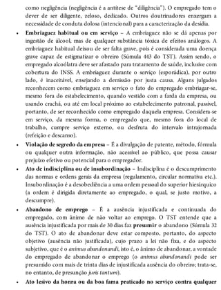 •
•
•
•
•
como negligência (negligência é a antítese de “diligência”). O empregado tem o
dever de ser diligente, zeloso, dedicado. Outros doutrinadores enxergam a
necessidade de conduta dolosa (intencional) para a caracterização da desídia.
Embriaguez habitual ou em serviço – A embriaguez não se dá apenas por
ingestão de álcool, mas de qualquer substância tóxica de efeitos análogos. A
embriaguez habitual deixou de ser falta grave, pois é considerada uma doença
grave capaz de estigmatizar o obreiro (Súmula 443 do TST). Assim sendo, o
empregado alcoólatra deve ser afastado para tratamento de saúde, inclusive com
cobertura do INSS. A embriaguez durante o serviço (esporádica), por outro
lado, é inaceitável, ensejando a demissão por justa causa. Alguns julgados
reconhecem como embriaguez em serviço o fato do empregado embriagar-se,
mesmo fora do estabelecimento, quando vestido com a farda da empresa, ou
usando crachá, ou até em local próximo ao estabelecimento patronal, passível,
portanto, de ser reconhecido como empregado daquela empresa. Considera-se
em serviço, da mesma forma, o empregado que, mesmo fora do local de
trabalho, cumpre serviço externo, ou desfruta do intervalo intrajornada
(refeição e descanso).
Violação de segredo da empresa – É a divulgação de patente, método, fórmula
ou qualquer outra informação, não acessível ao público, que possa causar
prejuízo efetivo ou potencial para o empregador.
Ato de indisciplina ou de insubordinação – Indisciplina é o descumprimento
das normas e ordens gerais da empresa (regulamento, circular normativa etc.).
Insubordinação é a desobediência a uma ordem pessoal do superior hierárquico
(a ordem é dirigida diretamente ao empregado, o qual, se justo motivo, a
descumpre).
Abandono de emprego – É a ausência injustificada e continuada do
empregado, com ânimo de não voltar ao emprego. O TST entende que a
ausência injustificada por mais de 30 dias faz presumir o abandono (Súmula 32
do TST). O ato de abandonar deve estar composto, portanto, do aspecto
objetivo (ausência não justificada), cujo prazo a lei não fixa, e do aspecto
subjetivo, que é o animus abandonandi, isto é, o ânimo de abandonar, a vontade
do empregado de abandonar o emprego (o animus abandonandi pode ser
presumido com mais de trinta dias de injustificada ausência do obreiro; trata-se,
no entanto, de presunção juris tantum).
Ato lesivo da honra ou da boa fama praticado no serviço contra qualquer
 