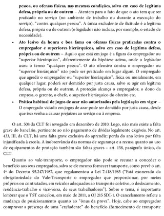 •
•
pessoa, ou ofensas físicas, nas mesmas condições, salvo em caso de legítima
defesa, própria ou de outrem – Atentem para o fato de que o ato tem que ser
praticado no serviço (no ambiente de trabalho ou durante a execução do
serviço), “contra qualquer pessoa”. A única excludente de ilicitude é a legítima
defesa, própria ou de outrem (o legislador não incluiu, por exemplo, o estado de
necessidade).
Ato lesivo da honra e boa fama ou ofensas físicas praticadas contra o
empregador e superiores hierárquicos, salvo em caso de legítima defesa,
própria ou de outrem – Aqui o que está em jogo é a figura do empregador ou
“superior hierárquico”, diferentemente da hipótese acima, onde o legislador
usou o termo “qualquer pessoa”. O ato ofensivo contra o empregador ou
“superior hierárquico” não pode ser praticado em lugar algum. O empregado
que agredir o empregador ou “superior hierárquico”, física ou moralmente, em
qualquer lugar, poderá ser demitido por justa causa, salvo se agir em legítima
defesa, própria ou de outrem. A proteção alcança o empregador, o dono da
empresa, o gerente, o chefe, o superior hierárquico do obreiro etc.
Prática habitual de jogos de azar não autorizados pela legislação em vigor –
O empregado viciado em jogos de azar pode ser demitido por justa causa, desde
que isso venha a causar prejuízos ao serviço ou à empresa.
O art. 508 da CLT foi revogado em dezembro de 2010. Logo, não mais existe a falta
grave do bancário, pertinente ao não pagamento de dívidas legalmente exigíveis. No art.
433, III, da CLT, há uma falta grave exclusiva do aprendiz: perda do ano letivo por falta
injustificada à escola. A inobservância das normas de segurança e a recusa quanto ao uso
de equipamentos de proteção também são faltas graves – art. 158, parágrafo único, da
CLT.
Quanto ao vale-transporte, o empregador não pode se recusar a conceder o
benefício aos seus empregados, salvo se ele mesmo fornecer transporte, como prevê o art.
4º do Decreto 95.247/1987, que regulamentou a Lei 7.418/1985 (“Está exonerado da
obrigatoriedade do Vale-Transporte o empregador que proporcionar, por meios
próprios ou contratados, em veículos adequados ao transporte coletivo, o deslocamento,
residência-trabalho e vice-versa, de seus trabalhadores”). Sobre o tema, é importante
lembrar que o TST cancelou, em maio de 2011, a OJ 215 SDI-1. O cancelamento reflete a
mudança de posicionamento quanto ao “ônus da prova”. Hoje, cabe ao empregador
comprovar a presença de uma “excludente” do benefício (fornecimento de transporte
 
