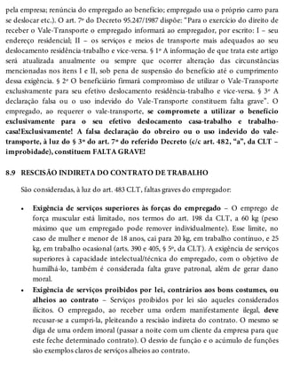 8.9
•
•
pela empresa; renúncia do empregado ao benefício; empregado usa o próprio carro para
se deslocar etc.). O art. 7º do Decreto 95.247/1987 dispõe: “Para o exercício do direito de
receber o Vale-Transporte o empregado informará ao empregador, por escrito: I – seu
endereço residencial; II – os serviços e meios de transporte mais adequados ao seu
deslocamento residência-trabalho e vice-versa. § 1º A informação de que trata este artigo
será atualizada anualmente ou sempre que ocorrer alteração das circunstâncias
mencionadas nos itens I e II, sob pena de suspensão do benefício até o cumprimento
dessa exigência. § 2º O beneficiário firmará compromisso de utilizar o Vale-Transporte
exclusivamente para seu efetivo deslocamento residência-trabalho e vice-versa. § 3º A
declaração falsa ou o uso indevido do Vale-Transporte constituem falta grave”. O
empregado, ao requerer o vale-transporte, se compromete a utilizar o benefício
exclusivamente para o seu efetivo deslocamento casa-trabalho e trabalho-
casa!Exclusivamente! A falsa declaração do obreiro ou o uso indevido do vale-
transporte, à luz do § 3º do art. 7º do referido Decreto (c/c art. 482, “a”, da CLT –
improbidade), constituem FALTA GRAVE!
RESCISÃO INDIRETA DO CONTRATO DE TRABALHO
São consideradas, à luz do art. 483 CLT, faltas graves do empregador:
Exigência de serviços superiores às forças do empregado – O emprego de
força muscular está limitado, nos termos do art. 198 da CLT, a 60 kg (peso
máximo que um empregado pode remover individualmente). Esse limite, no
caso de mulher e menor de 18 anos, cai para 20 kg, em trabalho contínuo, e 25
kg, em trabalho ocasional (arts. 390 e 405, § 5º, da CLT). A exigência de serviços
superiores à capacidade intelectual/técnica do empregado, com o objetivo de
humilhá-lo, também é considerada falta grave patronal, além de gerar dano
moral.
Exigência de serviços proibidos por lei, contrários aos bons costumes, ou
alheios ao contrato – Serviços proibidos por lei são aqueles considerados
ilícitos. O empregado, ao receber uma ordem manifestamente ilegal, deve
recusar-se a cumpri-la, pleiteando a rescisão indireta do contrato. O mesmo se
diga de uma ordem imoral (passar a noite com um cliente da empresa para que
este feche determinado contrato). O desvio de função e o acúmulo de funções
são exemplos claros de serviços alheios ao contrato.
 