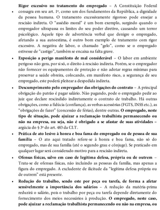 •
•
•
•
•
•
Rigor excessivo no tratamento do empregado – A Constituição Federal
consagra em seu art. 1º, como um dos fundamentos da República, a dignidade
da pessoa humana. O tratamento excessivamente rigoroso pode ensejar a
rescisão indireta. O “assédio moral” é um bom exemplo, surgindo quando o
empregador ultrapassa os limites do seu poder diretivo, causando um terror
psicológico. Aquele tipo de advertência verbal que denigre o empregado,
afetando a sua autoestima, é outro bom exemplo de tratamento com rigor
excessivo. A negativa de labor, o chamado “gelo”, como se o empregado
estivesse de “castigo”, também se encaixa na falta grave.
Exposição a perigo manifesto de mal considerável – O labor em ambiente
perigoso não gera, por si só, o direito à rescisão indireta. Porém, se o empregador
não fornecer os equipamentos de proteção e não adotar regras mínimas para
preservar a saúde obreira, colocando, em manifesto risco, a segurança de seu
empregado, este poderá pleitear a despedida indireta.
Descumprimento pelo empregador das obrigações do contrato – A principal
obrigação do patrão é pagar salário. Não pagando, pode o empregado pedir ao
juiz que declare rescindido indiretamente o contrato de trabalho. Há outras
obrigações, como a fidúcia (confiança), as verbas acessórias (FGTS, INSS etc.), as
“obrigações de fazer” (concessão de férias), dentre outras. O empregado, neste
tipo de situação, pode ajuizar a reclamação trabalhista permanecendo ou
não na empresa, ou seja, não é obrigado a se afastar de suas atividades –
argúcia do § 3º do art. 483 da CLT.
Prática de ato lesivo à honra e boa fama do empregado ou de pessoa de sua
família – O ato aqui tratado refere-se à honra e boa fama, não só do
empregado, mas de sua família (até o segundo grau e cônjuge). Se praticado em
qualquer lugar será considerado motivo para a rescisão indireta.
Ofensas físicas, salvo em caso de legítima defesa, própria ou de outrem –
Trata-se de ofensas físicas, não incluindo as pessoas da família, mas apenas a
figura do empregado. A excludente de ilicitude da “legítima defesa própria ou
de outrem” está presente.
Redução do trabalho, sendo este por peça ou tarefa, de forma a afetar
sensivelmente a importância dos salários – A redução da matéria-prima
reduzirá o salário, pois o trabalho por peça ou tarefa depende diretamente do
fornecimento dos meios necessários à produção. O empregado, neste caso,
pode ajuizar a reclamação trabalhista permanecendo ou não na empresa, ou
 
