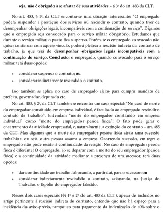 •
•
•
•
seja, não é obrigado a se afastar de suas atividades – § 3º do art. 483 da CLT.
No art. 483, § 1º, da CLT encontra-se uma situação interessante: “O empregado
poderá suspender a prestação dos serviços ou rescindir o contrato, quando tiver de
desempenhar obrigações legais, incompatíveis com a continuação do serviço”. Digamos
que o empregado seja convocado para o serviço militar obrigatório. Estudamos que
durante o serviço militar, o pacto fica suspenso. Porém, se o empregado convocado não
quiser continuar com aquele vínculo, poderá pleitear a rescisão indireta do contrato de
trabalho, já que terá de desempenhar obrigações legais incompatíveis com a
continuação do serviço. Conclusão: o empregado, quando convocado para o serviço
militar, terá duas opções:
considerar suspenso o contrato; ou
considerar indiretamente rescindido o contrato.
Isso também se aplica no caso de empregado eleito para cumprir mandato de
prefeito, governador, deputado etc.
No art. 483, § 2º, da CLT também se encontra um caso especial: “No caso de morte
do empregador constituído em empresa individual, é facultado ao empregado rescindir o
contrato de trabalho”. Entendam “morte do empregador constituído em empresa
individual” como “morte do empregador pessoa física”. O fato pode gerar o
encerramento da atividade empresarial, e, naturalmente, a extinção do contrato – art. 485
da CLT. Mas digamos que a morte do empregador pessoa física atraia uma sucessão
trabalhista, ou seja, outra pessoa assuma a empresa. Ocorrendo sucessão, em regra o
empregado não pode resistir à continuidade da relação. No caso de empregador pessoa
física é diferente! O empregado, ao se deparar com a morte do seu empregador (pessoa
física) e a continuidade da atividade mediante a presença de um sucessor, terá duas
opções:
dar continuidade ao trabalho, laborando, a partir daí, para o sucessor; ou
considerar indiretamente rescindido o contrato, acionando, na Justiça do
Trabalho, o Espólio do empregador falecido.
Nesses dois casos especiais (§§ 1º e 2º do art. 483 da CLT), apesar de incluídos no
artigo pertinente à rescisão indireta do contrato, entendo que não há espaço para a
incidência do aviso-prévio, tampouco para pagamento da indenização de 40% sobre o
 