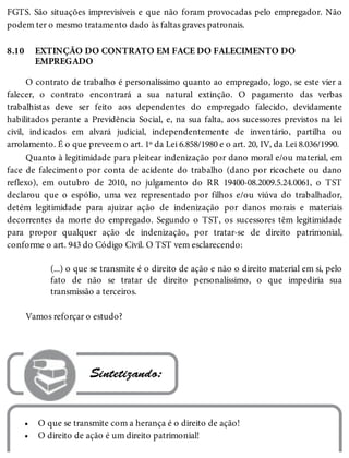 8.10
•
•
FGTS. São situações imprevisíveis e que não foram provocadas pelo empregador. Não
podem ter o mesmo tratamento dado às faltas graves patronais.
EXTINÇÃO DO CONTRATO EM FACE DO FALECIMENTO DO
EMPREGADO
O contrato de trabalho é personalíssimo quanto ao empregado, logo, se este vier a
falecer, o contrato encontrará a sua natural extinção. O pagamento das verbas
trabalhistas deve ser feito aos dependentes do empregado falecido, devidamente
habilitados perante a Previdência Social, e, na sua falta, aos sucessores previstos na lei
civil, indicados em alvará judicial, independentemente de inventário, partilha ou
arrolamento. É o que preveem o art. 1º da Lei 6.858/1980 e o art. 20, IV, da Lei 8.036/1990.
Quanto à legitimidade para pleitear indenização por dano moral e/ou material, em
face de falecimento por conta de acidente do trabalho (dano por ricochete ou dano
reflexo), em outubro de 2010, no julgamento do RR 19400-08.2009.5.24.0061, o TST
declarou que o espólio, uma vez representado por filhos e/ou viúva do trabalhador,
detém legitimidade para ajuizar ação de indenização por danos morais e materiais
decorrentes da morte do empregado. Segundo o TST, os sucessores têm legitimidade
para propor qualquer ação de indenização, por tratar-se de direito patrimonial,
conforme o art. 943 do Código Civil. O TST vem esclarecendo:
(...) o que se transmite é o direito de ação e não o direito material em si, pelo
fato de não se tratar de direito personalíssimo, o que impediria sua
transmissão a terceiros.
Vamos reforçar o estudo?
 Sintetizando:
O que se transmite com a herança é o direito de ação!
O direito de ação é um direito patrimonial!
 